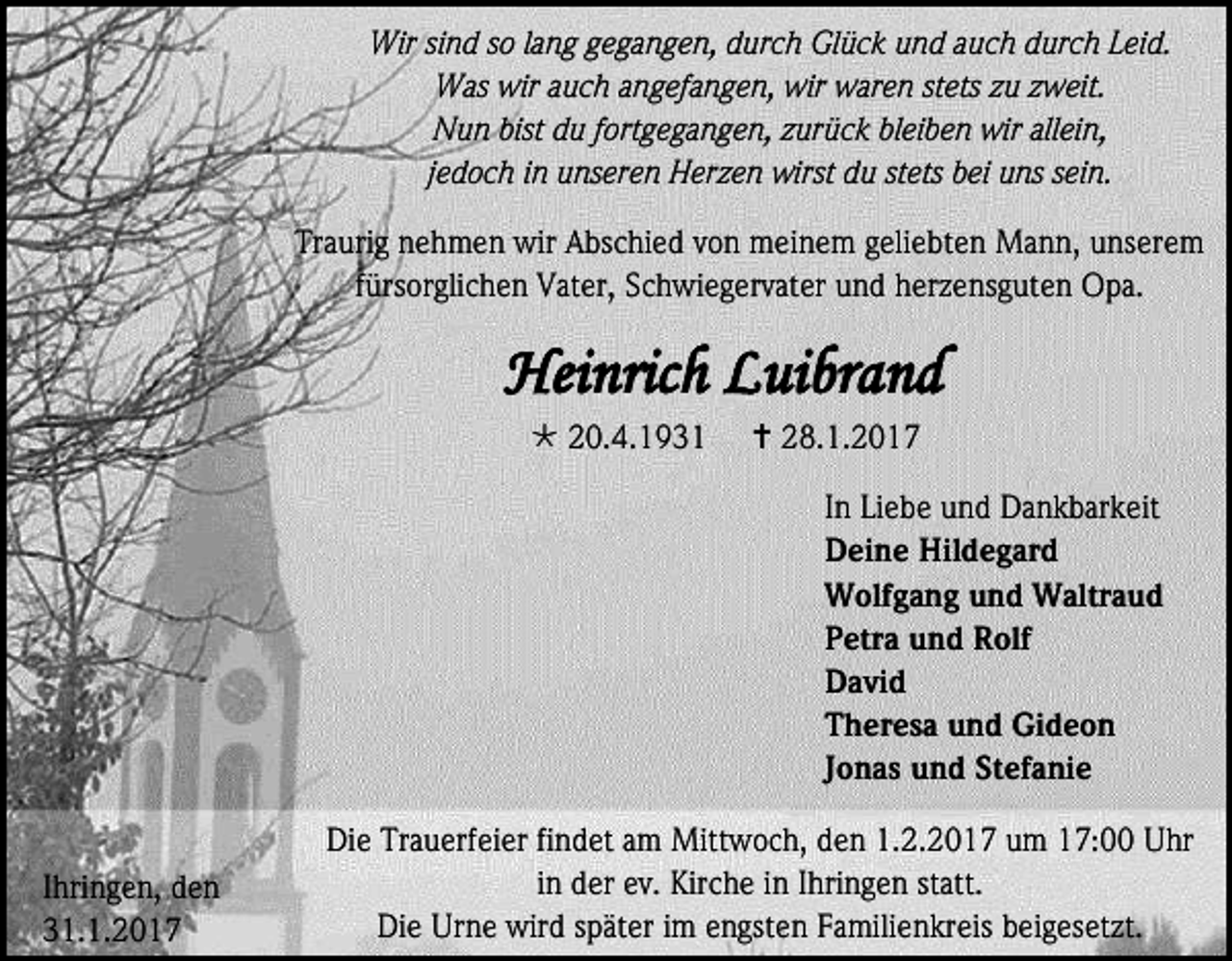 <p>Wir sind so lang gegangen, durch Glück und auch durch Leid.<br />Was wir auch angefangen, wir waren stets zu zweit.<br />Nun bist du fortgegangen, zurück bleiben wir allein,<br />jedoch in unseren Herzen wirst du stets bei uns sein.<br />Traurig nehmen wir Abschied von meinem geliebten Mann, unserem<br />fürsorglichen Vater, Schwiegervater und herzensguten Opa.</p><p>Heinrich Luibrand<br /> 20.4.1931</p><p> 28.1.2017<br />In Liebe und Dankbarkeit<br />Deine Hildegard<br />Wolfgang und Waltraud<br />Petra und Rolf<br />David<br />Theresa und Gideon<br />Jonas und Stefanie</p><p>Ihringen, den<br />31.1.2017</p><p>Die Trauerfeier findet am Mittwoch, den 1.2.2017 um 17:00 Uhr<br />in der ev. Kirche in Ihringen statt.<br />Die Urne wird später im engsten Familienkreis beigesetzt.</p>