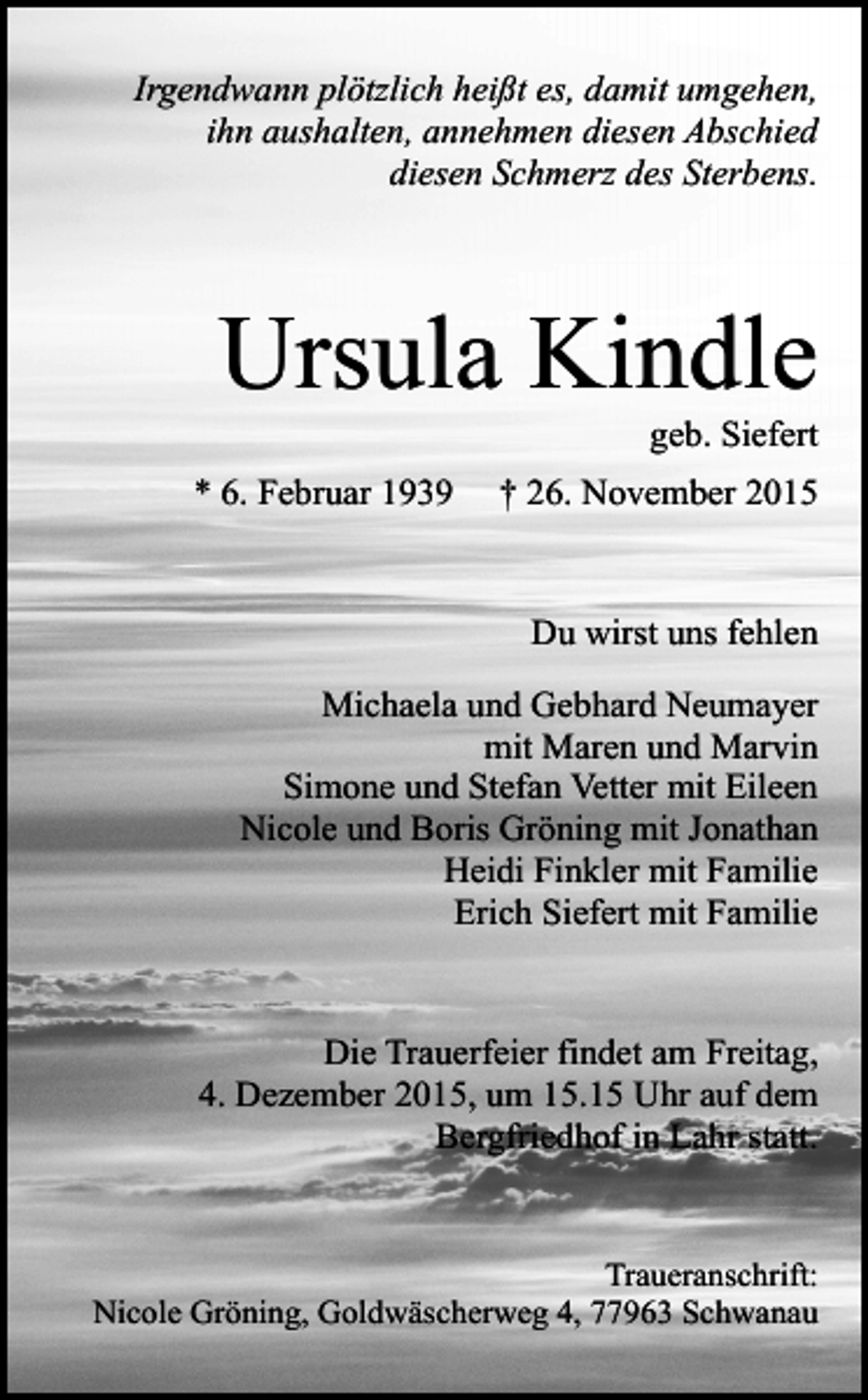 <p>Irgendwann plötzlich heißt es, damit umgehen,<br />ihn aushalten, annehmen diesen Abschied<br />diesen Schmerz des Sterbens.</p><p>Ursula Kindle</p><p>geb. Siefert</p><p>* 6. Februar 1939</p><p>† 26. November 2015</p><p>Du wirst uns fehlen<br />Michaela und Gebhard Neumayer<br />mit Maren und Marvin<br />Simone und Stefan Vetter mit Eileen<br />Nicole und Boris Gröning mit Jonathan<br />Heidi Finkler mit Familie<br />Erich Siefert mit Familie</p><p>Die Trauerfeier findet am Freitag,<br />4. Dezember 2015, um 15.15 Uhr auf dem<br />Bergfriedhof in Lahr statt.</p><p>Traueranschrift:<br />Nicole Gröning, Goldwäscherweg 4, 77963 Schwanau</p>