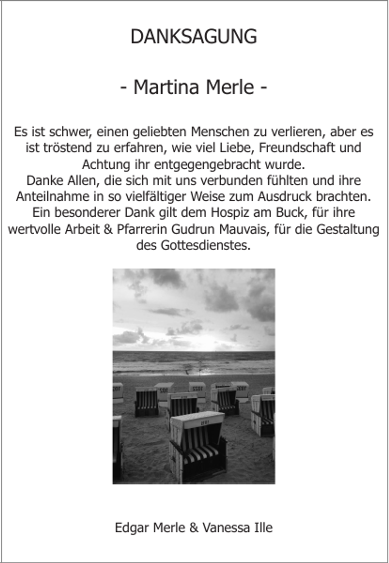 <p>DANKSAGUNG<br />- Martina Merle Es ist schwer, einen geliebten Menschen zu verlieren, aber es<br />ist tröstend zu erfahren, wie viel Liebe, Freundschaft und<br />Achtung ihr entgegengebracht wurde.<br />Danke Allen, die sich mit uns verbunden fühlten und ihre<br />Anteilnahme in so vielfältiger Weise zum Ausdruck brachten.<br />Ein besonderer Dank gilt dem Hospiz am Buck, für ihre<br />wertvolle Arbeit &amp; Pfarrerin Gudrun Mauvais, für die Gestaltung<br />des Gottesdienstes.</p><p>Edgar Merle &amp; Vanessa Ille</p>