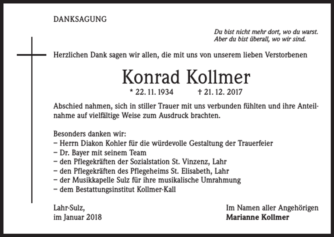 <p>DANKSAGUNG<br />Du bist nicht mehr dort, wo du warst.<br />Aber du bist überall, wo wir sind.</p><p>Herzlichen Dank sagen wir allen, die mit uns von unserem lieben Verstorbenen</p><p>Konrad Kollmer<br />* 22. 11. 1934 † 21. 12. 2017</p><p>Abschied nahmen, sich in stiller Trauer mit uns verbunden fühlten und ihre Anteilnahme auf vielfältige Weise zum Ausdruck brachten.<br />Besonders danken wir:<br />– Herrn Diakon Kohler für die würdevolle Gestaltung der Trauerfeier<br />– Dr. Bayer mit seinem Team<br />– den Pflegekräften der Sozialstation St. Vinzenz, Lahr<br />– den Pflegekräften des Pflegeheims St. Elisabeth, Lahr<br />– der Musikkapelle Sulz für ihre musikalische Umrahmung<br />– dem Bestattungsinstitut Kollmer-Kall<br />Lahr-Sulz,<br />im Januar 2018</p><p>Im Namen aller Angehörigen<br />Marianne Kollmer</p>