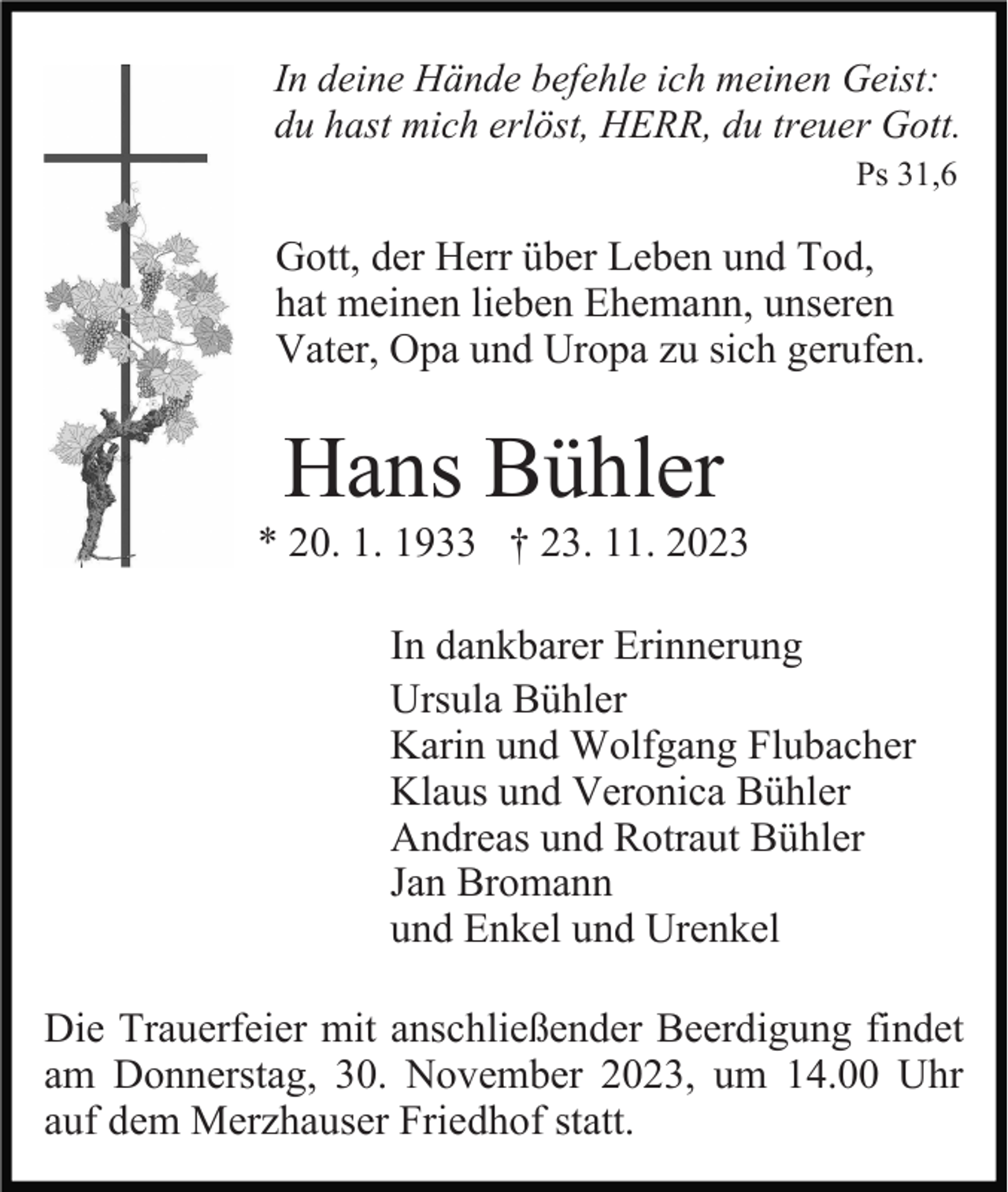 <p>In deine Hände befehle ich meinen Geist:<br />du hast mich erlöst, HERR, du treuer Gott.<br />Ps 31,6</p><p>Gott, der Herr über Leben und Tod,<br />hat meinen lieben Ehemann, unseren<br />Vater, Opa und Uropa zu sich gerufen.</p><p>Hans Bühler<br />* 20. 1. 1933 † 23. 11. 2023<br />In dankbarer Erinnerung<br />Ursula Bühler<br />Karin und Wolfgang Flubacher<br />Klaus und Veronica Bühler<br />Andreas und Rotraut Bühler<br />Jan Bromann<br />und Enkel und Urenkel<br />Die Trauerfeier mit anschließender Beerdigung findet<br />am Donnerstag, 30. November 2023, um 14.00 Uhr<br />auf dem Merzhauser Friedhof statt.</p>