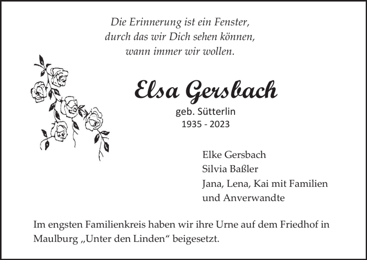 <p>Die Erinnerung ist ein Fenster,<br />durch das wir Dich sehen können,<br />wann immer wir wollen.</p><p>Elsa Gersbach<br />geb. Sütterlin<br />1935 - 2023<br />Elke Gersbach<br />Silvia Baßler<br />Jana, Lena, Kai mit Familien<br />und Anverwandte<br />Im engsten Familienkreis haben wir ihre Urne auf dem Friedhof in<br />Maulburg „Unter den Linden“ beigesetzt.</p>