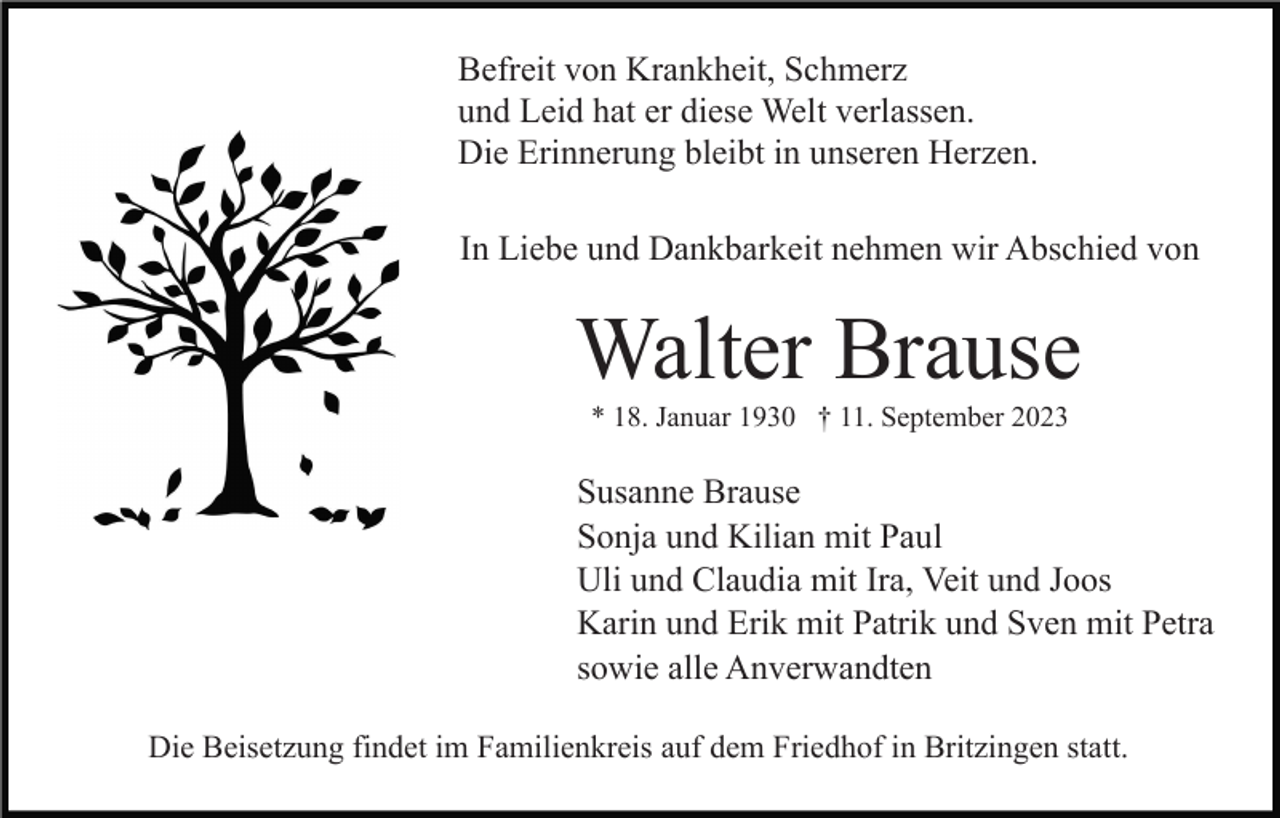 <p>Befreit von Krankheit, Schmerz<br />und Leid hat er diese Welt verlassen.<br />Die Erinnerung bleibt in unseren Herzen.<br />In Liebe und Dankbarkeit nehmen wir Abschied von</p><p>Walter Brause<br />* 18. Januar 1930 † 11. September 2023</p><p>Susanne Brause<br />Sonja und Kilian mit Paul<br />Uli und Claudia mit Ira, Veit und Joos<br />Karin und Erik mit Patrik und Sven mit Petra<br />sowie alle Anverwandten<br />Die Beisetzung findet im Familienkreis auf dem Friedhof in Britzingen statt.</p>