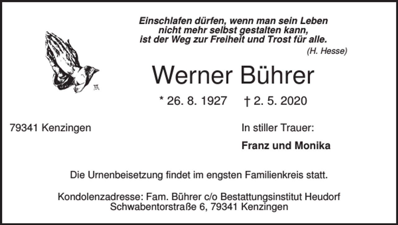 <p>Einschlafen dürfen, wenn man sein Leben<br />nicht mehr selbst gestalten kann,<br />ist der Weg zur Freiheit und Trost für alle.<br />(H. Hesse)</p><p>Werner Bührer<br />* 26. 8. 1929341 Kenzingen</p><p>† 2. 5. 2020<br />In stiller Trauer:<br />Franz und Monika</p><p>Die Urnenbeisetzung findet im engsten Familienkreis statt.<br />Kondolenzadresse: Fam. Bührer c/o Bestattungsinstitut Heudorf<br />Schwabentorstraße 6, 79341 Kenzingen</p>