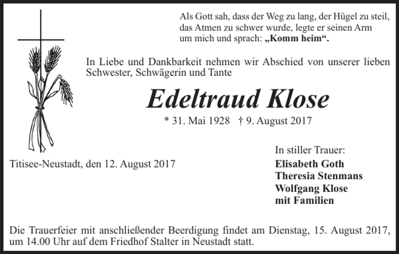 <p>Als Gott sah, dass der Weg zu lang, der Hügel zu steil,<br />das Atmen zu schwer wurde, legte er seinen Arm<br />um mich und sprach: „Komm heim“.</p><p>In Liebe und Dankbarkeit nehmen wir Abschied von unserer lieben<br />Schwester, Schwägerin und Tante</p><p>Edeltraud Klose<br />* 31. Mai 1928 † 9. August 2017</p><p>Titisee-Neustadt, den 12. August 2017</p><p>In stiller Trauer:<br />Elisabeth Goth<br />Theresia Stenmans<br />Wolfgang Klose<br />mit Familien</p><p>Die Trauerfeier mit anschließender Beerdigung findet am Dienstag, 15. August 2017,<br />um 14.00 Uhr auf dem Friedhof Stalter in Neustadt statt.</p>