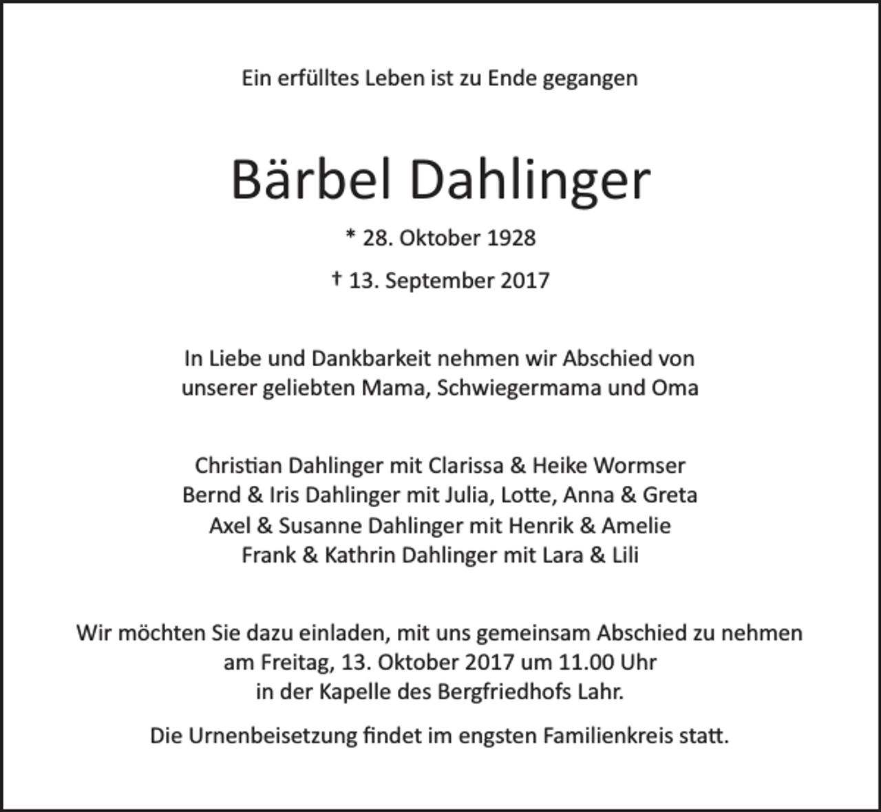 <p>Ein erfülltes Leben ist zu Ende gegangen</p><p>Bärbel Dahlinger<br />* 28. Oktober 1928<br />† 13. September 2017<br />In Liebe und Dankbarkeit nehmen wir Abschied von<br />unserer geliebten Mama, Schwiegermama und Oma<br />Chris�an Dahlinger mit Clarissa &amp; Heike Wormser<br />Bernd &amp; Iris Dahlinger mit Julia, Lo�e, Anna &amp; Greta<br />Axel &amp; Susanne Dahlinger mit Henrik &amp; Amelie<br />Frank &amp; Kathrin Dahlinger mit Lara &amp; Lili<br />Wir möchten Sie dazu einladen, mit uns gemeinsam Abschied zu nehmen<br />am Freitag, 13. Oktober 2017 um 11.00 Uhr<br />in der Kapelle des Bergfriedhofs Lahr.<br />Die Urnenbeisetzung ﬁndet im engsten Familienkreis sta�.</p>