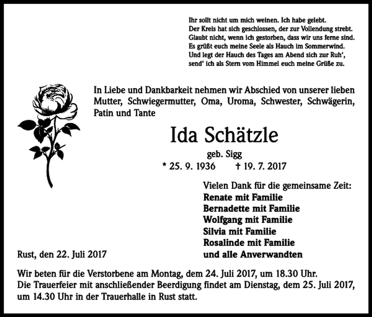 <p>Ihr sollt nicht um mich weinen. Ich habe gelebt.<br />Der Kreis hat sich geschlossen, der zur Vollendung strebt.<br />Glaubt nicht, wenn ich gestorben, dass wir uns ferne sind.<br />Es grüßt euch meine Seele als Hauch im Sommerwind.<br />Und legt der Hauch des Tages am Abend sich zur Ruh‘,<br />send‘ ich als Stern vom Himmel euch meine Grüße zu.</p><p>In Liebe und Dankbarkeit nehmen wir Abschied von unserer lieben<br />Mutter, Schwiegermutter, Oma, Uroma, Schwester, Schwägerin,<br />Patin und Tante</p><p>Ida Schätzle<br />geb. Sigg<br />* 25. 9. 1936 † 19. 7. 2017</p><p>Rust, den 22. Juli 2017</p><p>Vielen Dank für die gemeinsame Zeit:<br />Renate mit Familie<br />Bernadette mit Familie<br />Wolfgang mit Familie<br />Silvia mit Familie<br />Rosalinde mit Familie<br />und alle Anverwandten</p><p>Wir beten für die Verstorbene am Montag, dem 24. Juli 2017, um 18.30 Uhr.<br />Die Trauerfeier mit anschließender Beerdigung findet am Dienstag, dem 25. Juli 2017,<br />um 14.30 Uhr in der Trauerhalle in Rust statt.</p>