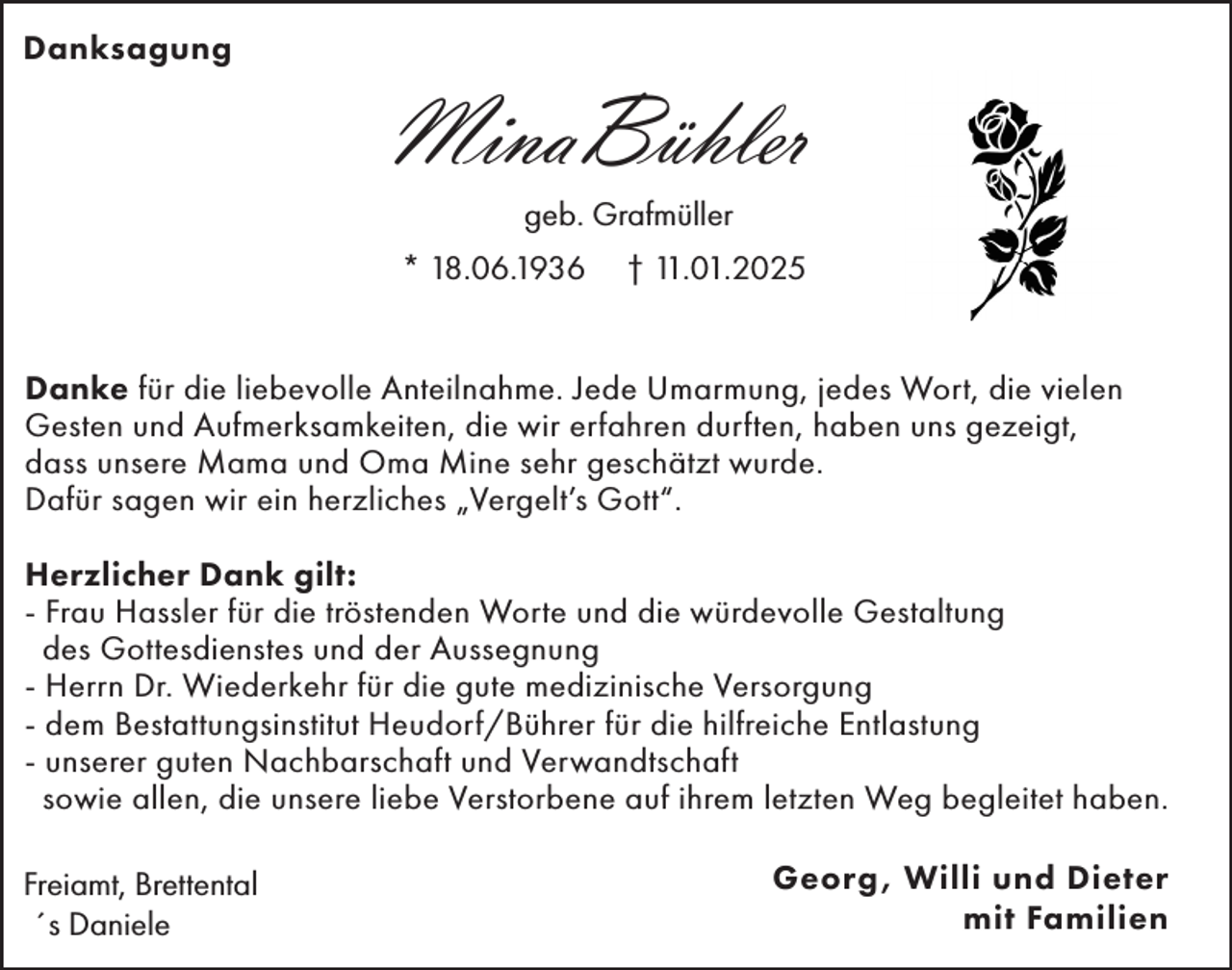 <p>Danksagung</p><p>MinaBühler<br />geb. Grafmüller<br />* 18.06.1936</p><p>† 11.01.2025</p><p>Danke für die liebevolle Anteilnahme. Jede Umarmung, jedes Wort, die vielen<br />Gesten und Aufmerksamkeiten, die wir erfahren durften, haben uns gezeigt,<br />dass unsere Mama und Oma Mine sehr geschätzt wurde.<br />Dafür sagen wir ein herzliches „Vergelt’s Gott“.<br />Herzlicher Dank gilt:<br />- Frau Hassler für die tröstenden Worte und die würdevolle Gestaltung<br />des Gottesdienstes und der Aussegnung<br />- Herrn Dr. Wiederkehr für die gute medizinische Versorgung<br />- dem Bestattungsinstitut Heudorf/Bührer für die hilfreiche Entlastung<br />- unserer guten Nachbarschaft und Verwandtschaft<br />sowie allen, die unsere liebe Verstorbene auf ihrem letzten Weg begleitet haben.<br />Freiamt, Brettental<br />´s Daniele</p><p>Georg, Willi und Dieter<br />mit Familien</p>