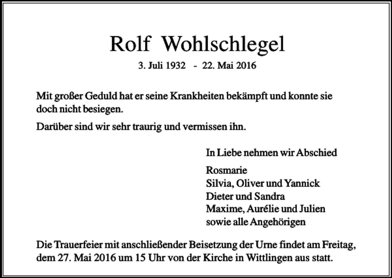 <p>Rolf Wohlschlegel<br />3. Juli 1932 - 22. Mai 2016</p><p>Mit großer Geduld hat er seine Krankheiten bekämpft und konnte sie<br />doch nicht besiegen.<br />Darüber sind wir sehr traurig und vermissen ihn.<br />In Liebe nehmen wir Abschied<br />Rosmarie<br />Silvia, Oliver und Yannick<br />Dieter und Sandra<br />Maxime, Aurélie und Julien<br />sowie alle Angehörigen<br />Die Trauerfeier mit anschließender Beisetzung der Urne findet am Freitag,<br />dem 27. Mai 2016 um 15 Uhr von der Kirche in Wittlingen aus statt.</p>