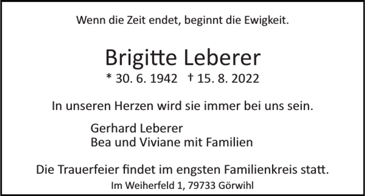 <p>Wenn die Zeit endet, beginnt die Ewigkeit.</p><p>Brigi�e Leberer<br />* 30. 6. 1942 † 15. 8. 2022<br />In unseren Herzen wird sie immer bei uns sein.<br />Gerhard Leberer<br />Bea und Viviane mit Familien<br />Die Trauerfeier ﬁndet im engsten Familienkreis sta�.<br />Im Weiherfeld 1, 79733 Görwihl</p>