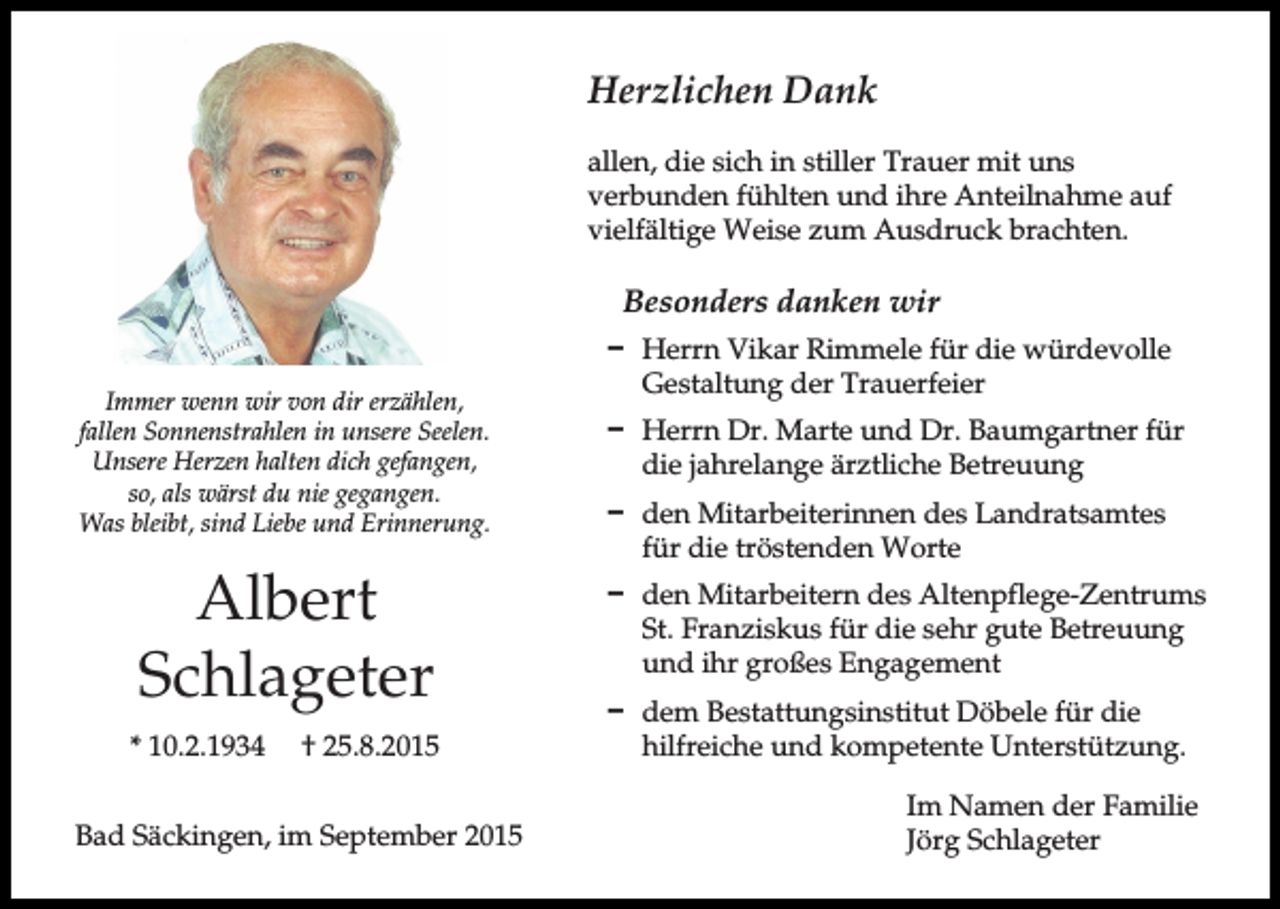 <p>Herzlichen Dank<br />allen, die sich in stiller Trauer mit uns<br />verbunden fühlten und ihre Anteilnahme auf<br />vielfältige Weise zum Ausdruck brachten.</p><p>Besonders danken wir<br />Immer wenn wir von dir erzählen,<br />fallen Sonnenstrahlen in unsere Seelen.<br />Unsere Herzen halten dich gefangen,<br />so, als wärst du nie gegangen.<br />Was bleibt, sind Liebe und Erinnerung.</p><p>Albert<br />Schlageter<br />* 10.2.1934</p><p>† 25.8.2015</p><p>Bad Säckingen, im September 2015</p><p>D Herrn Vikar Rimmele für die würdevolle<br />Gestaltung der Trauerfeier<br />D Herrn Dr. Marte und Dr. Baumgartner für<br />die jahrelange ärztliche Betreuung<br />D den Mitarbeiterinnen des Landratsamtes<br />für die tröstenden Worte<br />D den Mitarbeitern des Altenpflege-Zentrums<br />St. Franziskus für die sehr gute Betreuung<br />und ihr großes Engagement<br />D dem Bestattungsinstitut Döbele für die<br />hilfreiche und kompetente Unterstützung.<br />Im Namen der Familie<br />Jörg Schlageter</p>