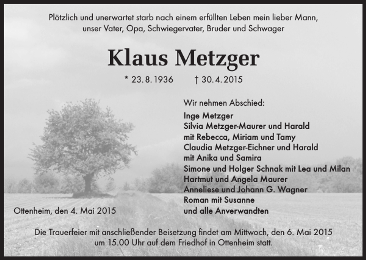 <p>Plötzlich und unerwartet starb nach einem erfüllten Leben mein lieber Mann,<br />unser Vater, Opa, Schwiegervater, Bruder und Schwager</p><p>Klaus Metzger<br />* 23. 8. 1936</p><p>Ottenheim, den 4. Mai 2015</p><p>† 30. 4. 2015<br />Wir nehmen Abschied:<br />Inge Metzger<br />Silvia Metzger-Maurer und Harald<br />mit Rebecca, Miriam und Tamy<br />Claudia Metzger-Eichner und Harald<br />mit Anika und Samira<br />Simone und Holger Schnak mit Lea und Milan<br />Hartmut und Angela Maurer<br />Anneliese und Johann G. Wagner<br />Roman mit Susanne<br />und alle Anverwandten</p><p>Die Trauerfeier mit anschließender Beisetzung findet am Mittwoch, den 6. Mai 2015<br />um 15.00 Uhr auf dem Friedhof in Ottenheim statt.</p>
