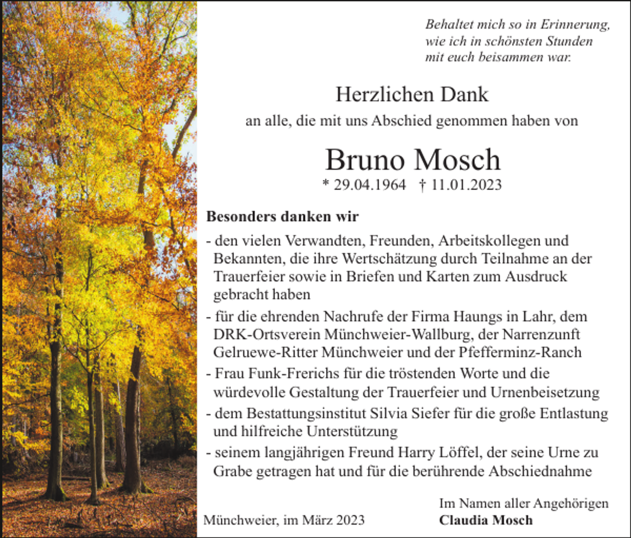 <p>Behaltet mich so in Erinnerung,<br />wie ich in schönsten Stunden<br />mit euch beisammen war.</p><p>Herzlichen Dank<br />an alle, die mit uns Abschied genommen haben von</p><p>Bruno Mosch<br />* 29.04.1964 † 11.01.2023<br />Besonders danken wir<br />- den vielen Verwandten, Freunden, Arbeitskollegen und<br />Bekannten, die ihre Wertschätzung durch Teilnahme an der<br />Trauerfeier sowie in Briefen und Karten zum Ausdruck<br />gebracht haben<br />- für die ehrenden Nachrufe der Firma Haungs in Lahr, dem<br />DRK-Ortsverein Münchweier-Wallburg, der Narrenzunft<br />Gelruewe-Ritter Münchweier und der Pfefferminz-Ranch<br />- Frau Funk-Frerichs für die tröstenden Worte und die<br />würdevolle Gestaltung der Trauerfeier und Urnenbeisetzung<br />- dem Bestattungsinstitut Silvia Siefer für die große Entlastung<br />und hilfreiche Unterstützung<br />- seinem langjährigen Freund Harry Löffel, der seine Urne zu<br />Grabe getragen hat und für die berührende Abschiednahme<br />Münchweier, im März 2023</p><p>Im Namen aller Angehörigen<br />Claudia Mosch</p>