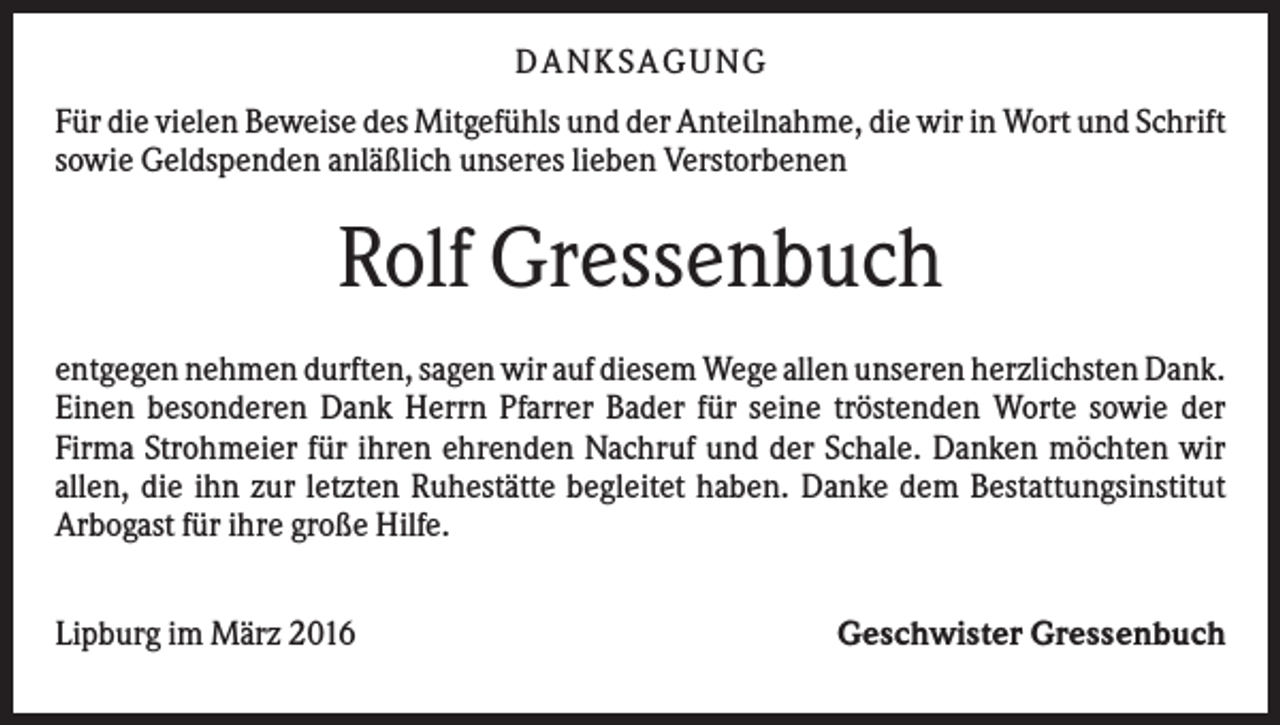 <p>DANKSAGUNG<br />Für die vielen Beweise des Mitgefühls und der Anteilnahme, die wir in Wort und Schrift<br />sowie Geldspenden anläßlich unseres lieben Verstorbenen</p><p>Rolf Gressenbuch<br />entgegen nehmen durften, sagen wir auf diesem Wege allen unseren herzlichsten Dank.<br />Einen besonderen Dank Herrn Pfarrer Bader für seine tröstenden Worte sowie der<br />Firma Strohmeier für ihren ehrenden Nachruf und der Schale. Danken möchten wir<br />allen, die ihn zur letzten Ruhestätte begleitet haben. Danke dem Bestattungsinstitut<br />Arbogast für ihre große Hilfe.<br />Lipburg im März 2016</p><p>Geschwister Gressenbuch</p>