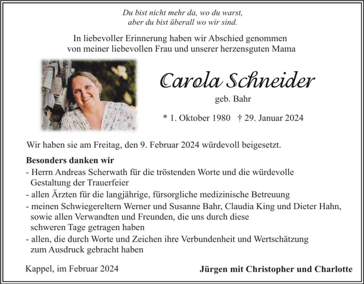<p>Du bist nicht mehr da, wo du warst,<br />aber du bist überall wo wir sind.</p><p>In liebevoller Erinnerung haben wir Abschied genommen<br />von meiner liebevollen Frau und unserer herzensguten Mama</p><p>geb. Bahr<br />* 1. Oktober 1980 † 29. Januar 2024<br />Wir haben sie am Freitag, den 9. Februar 2024 würdevoll beigesetzt.<br />Besonders danken wir<br />- Herrn Andreas Scherwath für die tröstenden Worte und die würdevolle<br />Gestaltung der Trauerfeier<br />- allen Ärzten für die langjährige, fürsorgliche medizinische Betreuung<br />- meinen Schwiegereltern Werner und Susanne Bahr, Claudia King und Dieter Hahn,<br />sowie allen Verwandten und Freunden, die uns durch diese<br />schweren Tage getragen haben<br />- allen, die durch Worte und Zeichen ihre Verbundenheit und Wertschätzung<br />zum Ausdruck gebracht haben<br />Kappel, im Februar 2024</p><p>Jürgen mit Christopher und Charlotte</p>