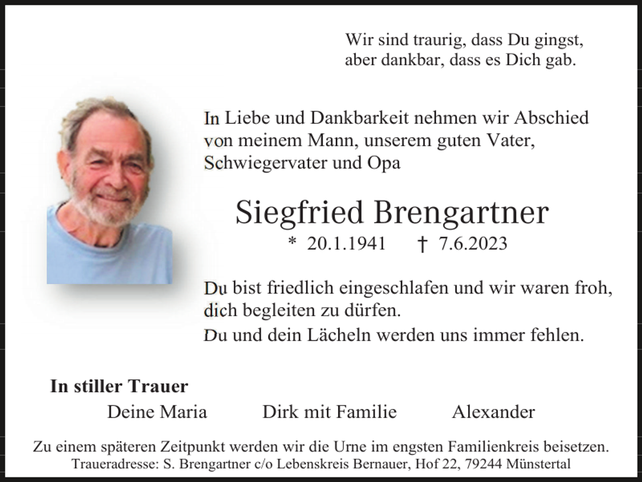 <p>Wir sind traurig, dass Du gingst,<br />aber dankbar, dass es Dich gab.</p><p>In Liebe und Dankbarkeit nehmen wir Abschied<br />von meinem Mann, unserem guten Vater,<br />Schwiegervater und Opa</p><p>Siegfried Brengartner<br />* 20.1.1941</p><p>† 7.6.2023</p><p>Du bist friedlich eingeschlafen und wir waren froh,<br />dich begleiten zu dürfen.<br />Du und dein Lächeln werden uns immer fehlen.<br />In stiller Trauer<br />Deine Maria</p><p>Dirk mit Familie</p><p>Alexander</p><p>Zu einem späteren Zeitpunkt werden wir die Urne im engsten Familienkreis beisetzen.<br />Traueradresse: S. Brengartner c/o Lebenskreis Bernauer, Hof 22, 79244 Münstertal</p>