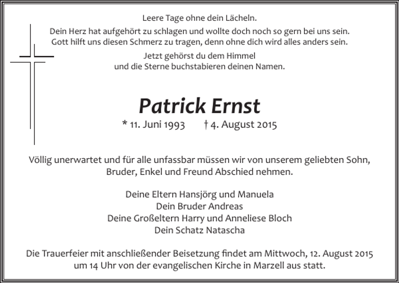 <p>Leere Tage ohne dein Lächeln.<br />Dein Herz hat aufgehört zu schlagen und wollte doch noch so gern bei uns sein.<br />Gott hilft uns diesen Schmerz zu tragen, denn ohne dich wird alles anders sein.<br />Jetzt gehörst du dem Himmel<br />und die Sterne buchstabieren deinen Namen.</p><p>Patrick Ernst</p><p>* 11. Juni 1993</p><p>† 4. August 2015</p><p>Völlig unerwartet und für alle unfassbar müssen wir von unserem geliebten Sohn,<br />Bruder, Enkel und Freund Abschied nehmen.<br />Deine Eltern Hansjörg und Manuela<br />Dein Bruder Andreas<br />Deine Großeltern Harry und Anneliese Bloch<br />Dein Schatz Natascha<br />Die Trauerfeier mit anschließender Beisetzung findet am Mittwoch, 12. August 2015<br />um 14 Uhr von der evangelischen Kirche in Marzell aus statt.</p>