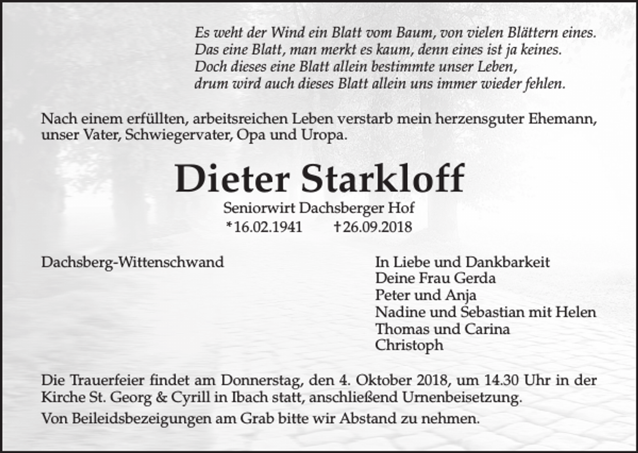 <p>Es weht der Wind ein Blatt vom Baum, von vielen Blättern eines.<br />Das eine Blatt, man merkt es kaum, denn eines ist ja keines.<br />Doch dieses eine Blatt allein bestimmte unser Leben,<br />drum wird auch dieses Blatt allein uns immer wieder fehlen.<br />Nach einem erfüllten, arbeitsreichen Leben verstarb mein herzensguter Ehemann,<br />unser Vater, Schwiegervater, Opa und Uropa.</p><p>Dieter Starkloff<br />Seniorwirt Dachsberger Hof<br />* 16.02.1941<br />† 26.09.2018</p><p>Dachsberg-Wittenschwand</p><p>In Liebe und Dankbarkeit<br />Deine Frau Gerda<br />Peter und Anja<br />Nadine und Sebastian mit Helen<br />Thomas und Carina<br />Christoph</p><p>Die Trauerfeier findet am Donnerstag, den 4. Oktober 2018, um 14.30 Uhr in der<br />Kirche St. Georg &amp; Cyrill in Ibach statt, anschließend Urnenbeisetzung.<br />Von Beileidsbezeigungen am Grab bitte wir Abstand zu nehmen.</p>