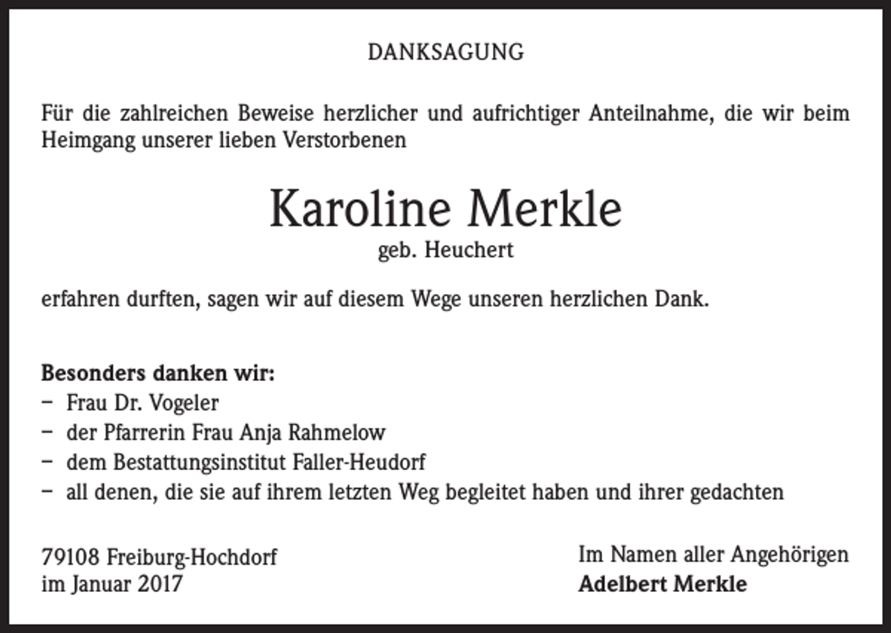 <p>DANKSAGUNG<br />Für die zahlreichen Beweise herzlicher und aufrichtiger Anteilnahme, die wir beim<br />Heimgang unserer lieben Verstorbenen</p><p>Karoline Merkle<br />geb. Heuchert</p><p>erfahren durften, sagen wir auf diesem Wege unseren herzlichen Dank.<br />Besonders danken wir:<br />– Frau Dr. Vogeler<br />– der Pfarrerin Frau Anja Rahmelow<br />– dem Bestattungsinstitut Faller-Heudorf<br />– all denen, die sie auf ihrem letzten Weg begleitet haben und ihrer gedachten<br />79108 Freiburg-Hochdorf<br />im Januar 2017</p><p>Im Namen aller Angehörigen<br />Adelbert Merkle</p>