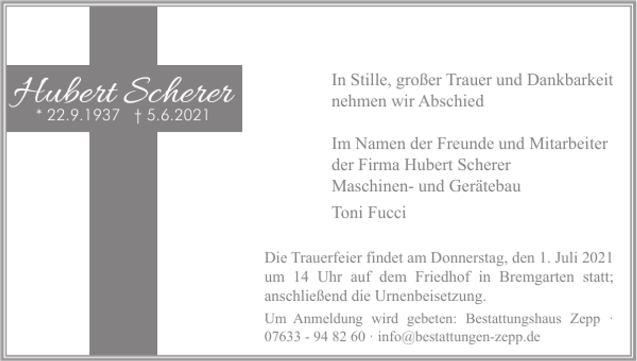 <p>Hubert Scherer<br />* 22.9.1937 † 5.6.2021</p><p>In Stille, großer Trauer und Dankbarkeit<br />nehmen wir Abschied<br />Im Namen der Freunde und Mitarbeiter<br />der Firma Hubert Scherer<br />Maschinen- und Gerätebau<br />Toni Fucci<br />Die Trauerfeier findet am Donnerstag, den 1. Juli 2021<br />um 14 Uhr auf dem Friedhof in Bremgarten statt;<br />anschließend die Urnenbeisetzung.<br />Um Anmeldung wird gebeten: Bestattungshaus Zepp ·<br />07633 - 94 82 60 · info@bestattungen-zepp.de</p>