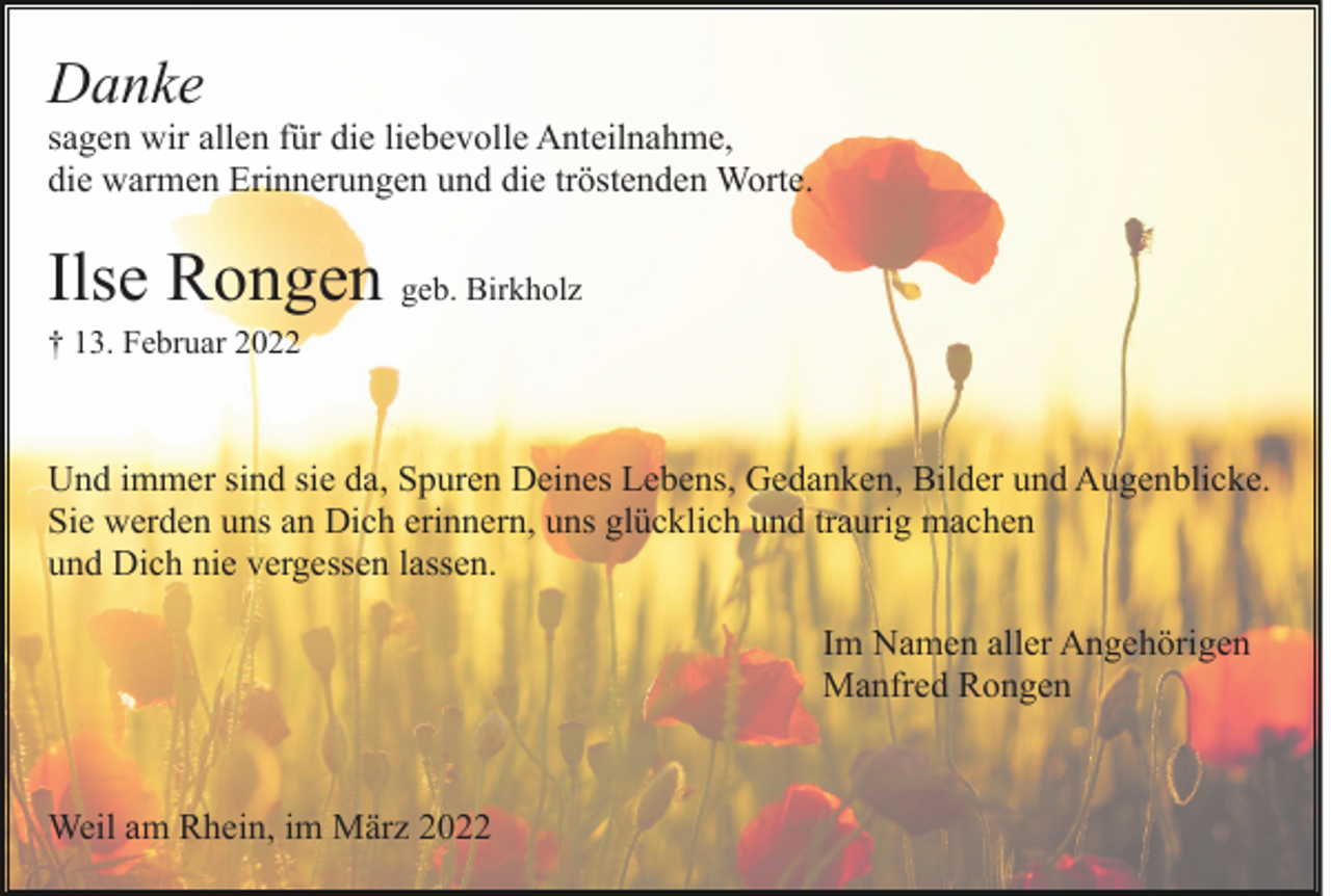 <p>Danke<br />sagen wir allen für die liebevolle Anteilnahme,<br />die warmen Erinnerungen und die tröstenden Worte.</p><p>Ilse Rongen geb. Birkholz<br />† 13. Februar 2022</p><p>Und immer sind sie da, Spuren Deines Lebens, Gedanken, Bilder und Augenblicke.<br />Sie werden uns an Dich erinnern, uns glücklich und traurig machen<br />und Dich nie vergessen lassen.<br />Im Namen aller Angehörigen<br />Manfred Rongen</p><p>Weil am Rhein, im März 2022</p>