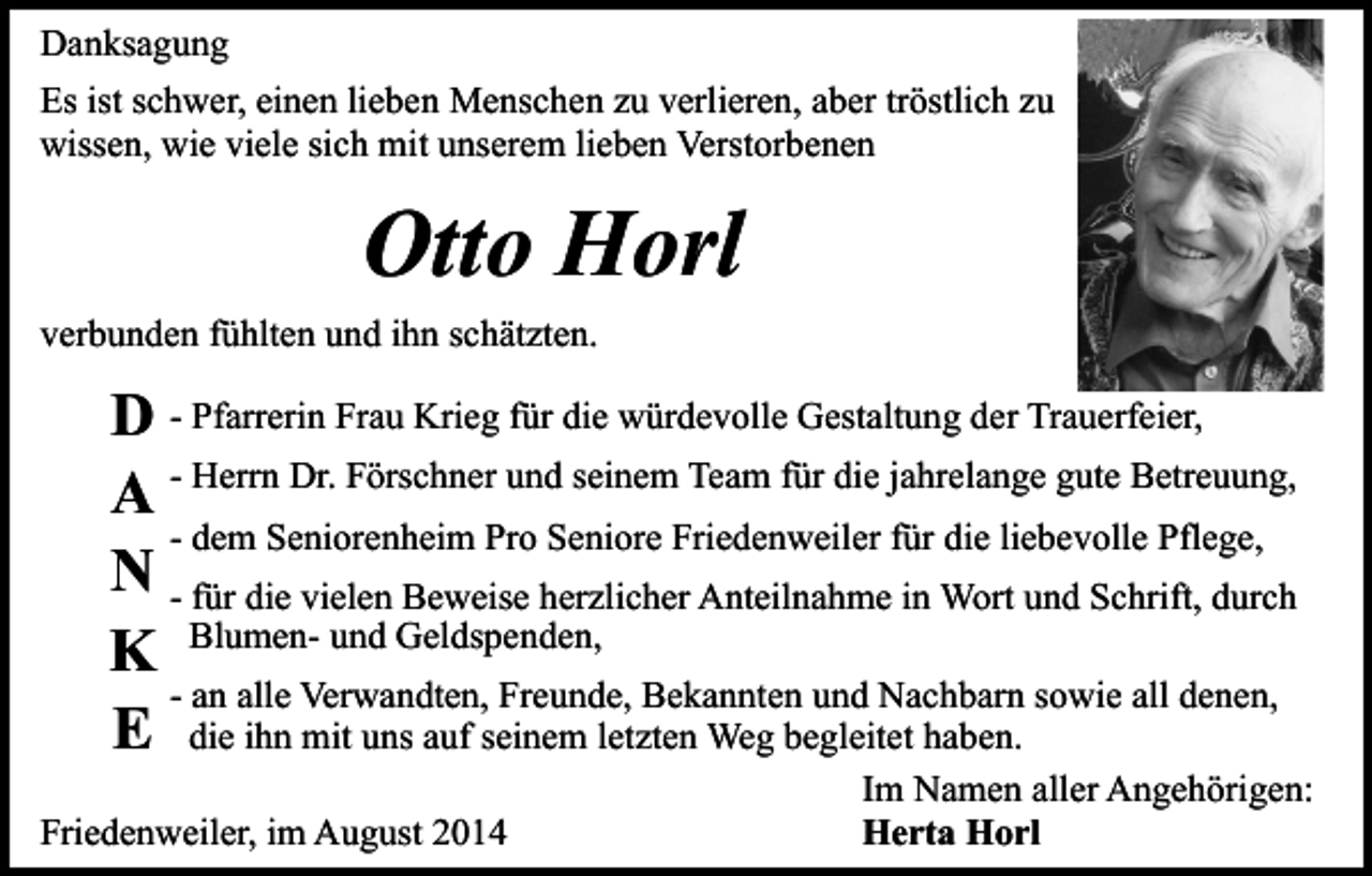 <p>Danksagung<br />Es ist schwer, einen lieben Menschen zu verlieren, aber tröstlich zu<br />wissen, wie viele sich mit unserem lieben Verstorbenen</p><p>Otto Horl<br />verbunden fühlten und ihn schätzten.</p><p>D - Pfarrerin Frau Krieg für die würdevolle Gestaltung der Trauerfeier,<br />A - Herrn Dr. Förschner und seinem Team für die jahrelange gute Betreuung,<br />- dem Seniorenheim Pro Seniore Friedenweiler für die liebevolle Pflege,<br />N - für die vielen Beweise herzlicher Anteilnahme in Wort und Schrift, durch<br />K Blumen- und Geldspenden,<br />- an alle Verwandten, Freunde, Bekannten und Nachbarn sowie all denen,<br />E die ihn mit uns auf seinem letzten Weg begleitet haben.<br />Friedenweiler, im August 2014</p><p>Im Namen aller Angehörigen:<br />Herta Horl</p>