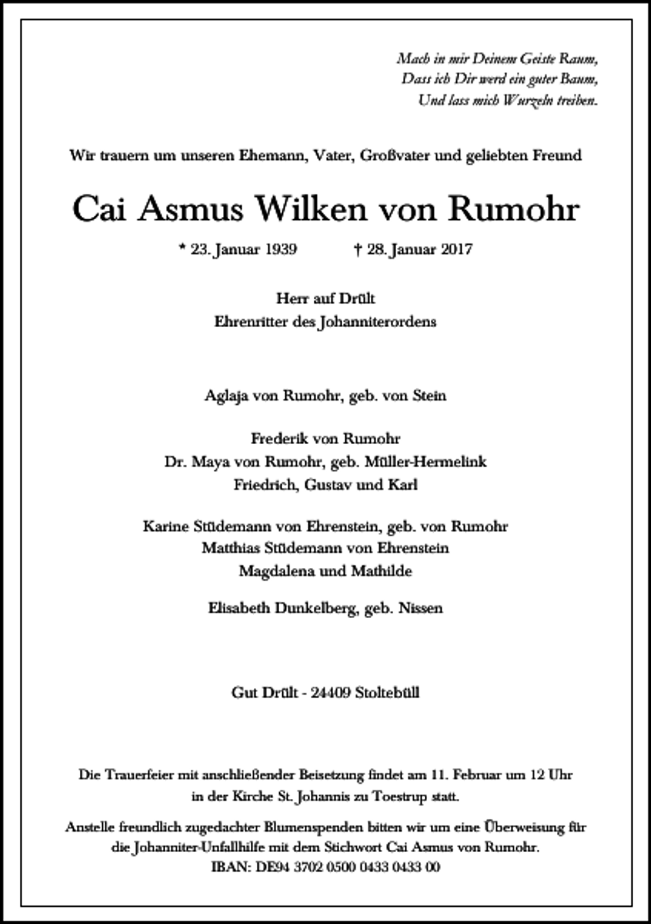 <p>Mach in mir Deinem Geiste Raum,<br />Dass ich Dir werd ein guter Baum,<br />Und lass mich Wurzeln treiben.<br />Wir trauern um unseren Ehemann, Vater, Großvater und geliebten Freund</p><p>Cai Asmus Wilken von Rumohr<br />* 23. Januar 1939</p><p>† 28. Januar 2017</p><p>Herr auf Drült<br />Ehrenritter des Johanniterordens</p><p>Aglaja von Rumohr, geb. von Stein<br />Frederik von Rumohr<br />Dr. Maya von Rumohr, geb. Müller-Hermelink<br />Friedrich, Gustav und Karl<br />Karine Stüdemann von Ehrenstein, geb. von Rumohr<br />Matthias Stüdemann von Ehrenstein<br />Magdalena und Mathilde<br />Elisabeth Dunkelberg, geb. Nissen</p><p>Gut Drült - 24409 Stoltebüll</p><p>Die Trauerfeier mit anschließender Beisetzung findet am 11. Februar um 12 Uhr<br />in der Kirche St. Johannis zu Toestrup statt.<br />Anstelle freundlich zugedachter Blumenspenden bitten wir um eine Überweisung für<br />die Johanniter-Unfallhilfe mit dem Stichwort Cai Asmus von Rumohr.<br />IBAN: DE94 3702 050433 0433 00</p>