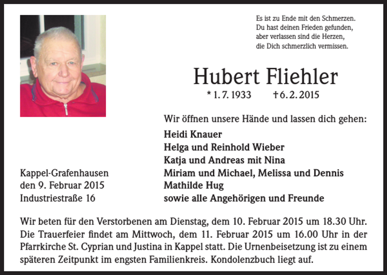 <p>Es ist zu Ende mit den Schmerzen.<br />Du hast deinen Frieden gefunden,<br />aber verlassen sind die Herzen,<br />die Dich schmerzlich vermissen.</p><p>Hubert Fliehler<br />* 1. 7. 1933</p><p>Kappel-Grafenhausen<br />den 9. Februar 2015<br />Industriestraße 16</p><p>† 6. 2. 2015</p><p>Wir öffnen unsere Hände und lassen dich gehen:<br />Heidi Knauer<br />Helga und Reinhold Wieber<br />Katja und Andreas mit Nina<br />Miriam und Michael, Melissa und Dennis<br />Mathilde Hug<br />sowie alle Angehörigen und Freunde</p><p>Wir beten für den Verstorbenen am Dienstag, dem 10. Februar 2015 um 18.30 Uhr.<br />Die Trauerfeier findet am Mittwoch, dem 11. Februar 2015 um 16.00 Uhr in der<br />Pfarr­kirche St. Cyprian und Justina in Kappel statt. Die Urnenbeisetzung ist zu einem<br />späteren Zeitpunkt im engsten Familienkreis. Kondolenzbuch liegt auf.</p>