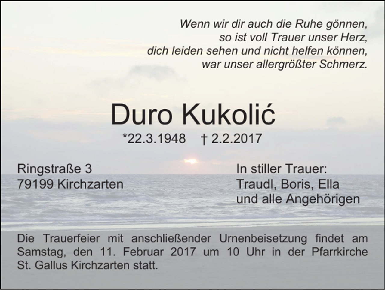<p>Wenn wir dir auch die Ruhe gönnen,<br />so ist voll Trauer unser Herz,<br />dich leiden sehen und nicht helfen können,<br />war unser allergrößter Schmerz.</p><p>Duro Kukolić<br />*22.3.1948</p><p>Ringstraße 3<br />79199 Kirchzarten</p><p>† 2.2.2017</p><p>In stiller Trauer:<br />Traudl, Boris, Ella<br />und alle Angehörigen</p><p>Die Trauerfeier mit anschließender Urnenbeisetzung findet am<br />Samstag, den 11. Februar 2017 um 10 Uhr in der Pfarrkirche<br />St. Gallus Kirchzarten statt.</p>