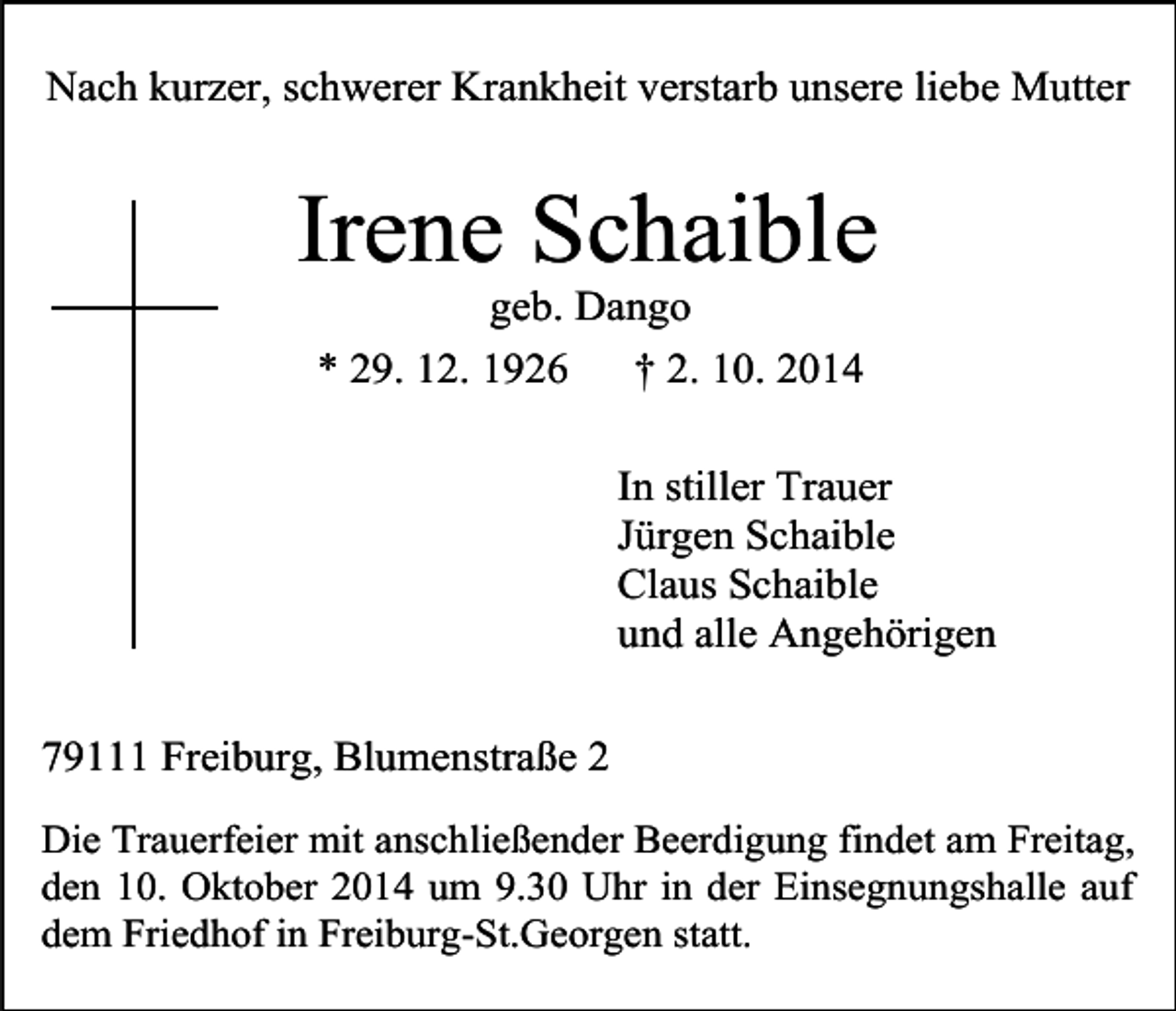 <p>Nach kurzer, schwerer Krankheit verstarb unsere liebe Mutter</p><p>Irene Schaible<br />geb. Dango<br />* 29. 12. 1926<br />† 2. 10. 2014</p><p>In stiller Trauer<br />Jürgen Schaible<br />Claus Schaible<br />und alle Angehörigen<br />79111 Freiburg, Blumenstraße 2<br />Die Trauerfeier mit anschließender Beerdigung findet am Freitag,<br />den 10. Oktober 2014 um 9.30 Uhr in der Einsegnungshalle auf<br />dem Friedhof in Freiburg-St.Georgen statt.</p>