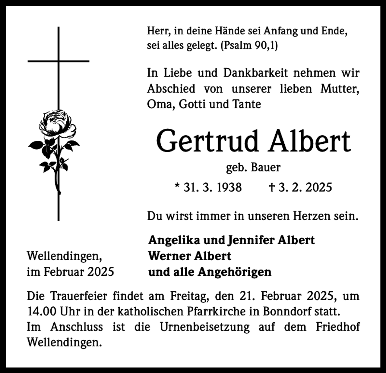 <p>Herr, in deine Hände sei Anfang und Ende,<br />sei alles gelegt. (Psalm 90,1)</p><p>In Liebe und Dankbarkeit nehmen wir<br />A bschied von unserer lieben Mutter,<br />­<br />Oma, Gotti und Tante</p><p>Gertrud Albert<br />geb. Bauer</p><p>* 31. 3. 1938 † 3. 2. 2025<br />Du wirst immer in unseren Herzen sein.</p><p>Wellendingen,<br />im Februar 2025</p><p>Angelika und Jennifer Albert<br />Werner Albert<br />und alle Angehörigen</p><p>Die Trauerfeier findet am Freitag, den 21. Februar 2025, um<br />14.00 Uhr in der katholischen Pfarrkirche in Bonndorf statt.<br />Im Anschluss ist die Urnenbeisetzung auf dem Friedhof<br />Wellendingen.</p>