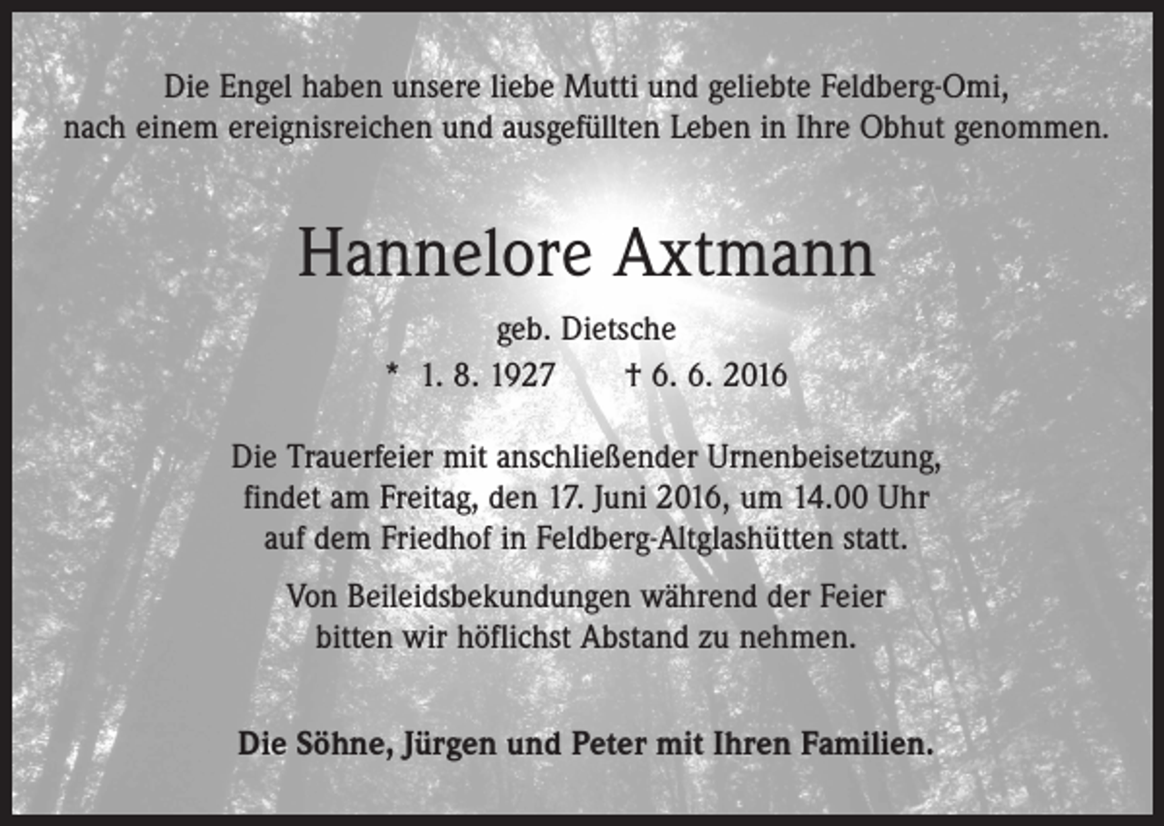 <p>Die Engel haben unsere liebe Mutti und geliebte Feldberg-Omi,<br />nach einem ereignisreichen und ausgefüllten Leben in Ihre Obhut genommen.</p><p>Hannelore Axtmann<br />geb. Dietsche<br />* 1. 8. 1927 † 6. 6. 2016<br />Die Trauerfeier mit anschließender Urnenbeisetzung,<br />findet am Freitag, den 17. Juni 2016, um 14.00 Uhr<br />auf dem Friedhof in Feldberg-Altglashütten statt.<br />Von Beileidsbekundungen während der Feier<br />bitten wir höflichst Abstand zu nehmen.<br />Die Söhne, Jürgen und Peter mit Ihren Familien.</p>