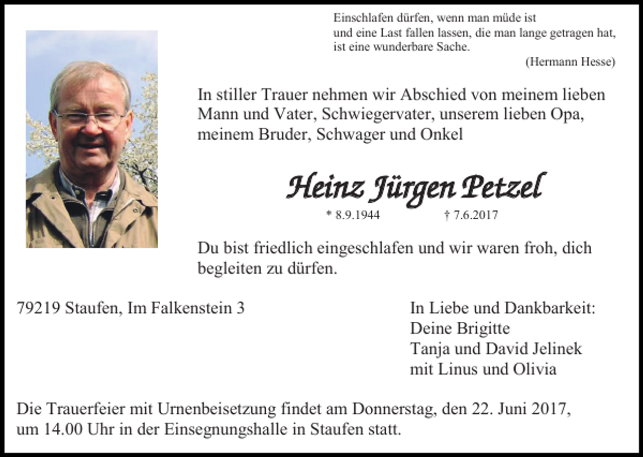 <p>Einschlafen dürfen, wenn man müde ist<br />und eine Last fallen lassen, die man lange getragen hat,<br />ist eine wunderbare Sache.<br />(Hermann Hesse)</p><p>In stiller Trauer nehmen wir Abschied von meinem lieben<br />Mann und Vater, Schwiegervater, unserem lieben Opa,<br />meinem Bruder, Schwager und Onkel</p><p>Heinz Jürgen Petzel<br />* 8.9.1944</p><p>† 7.6.2017</p><p>Du bist friedlich eingeschlafen und wir waren froh, dich<br />begleiten zu dürfen.<br />79219 Staufen, Im Falkenstein 3</p><p>In Liebe und Dankbarkeit:<br />Deine Brigitte<br />Tanja und David Jelinek<br />mit Linus und Olivia</p><p>Die Trauerfeier mit Urnenbeisetzung findet am Donnerstag, den 22. Juni 2017,<br />um 14.00 Uhr in der Einsegnungshalle in Staufen statt.</p>