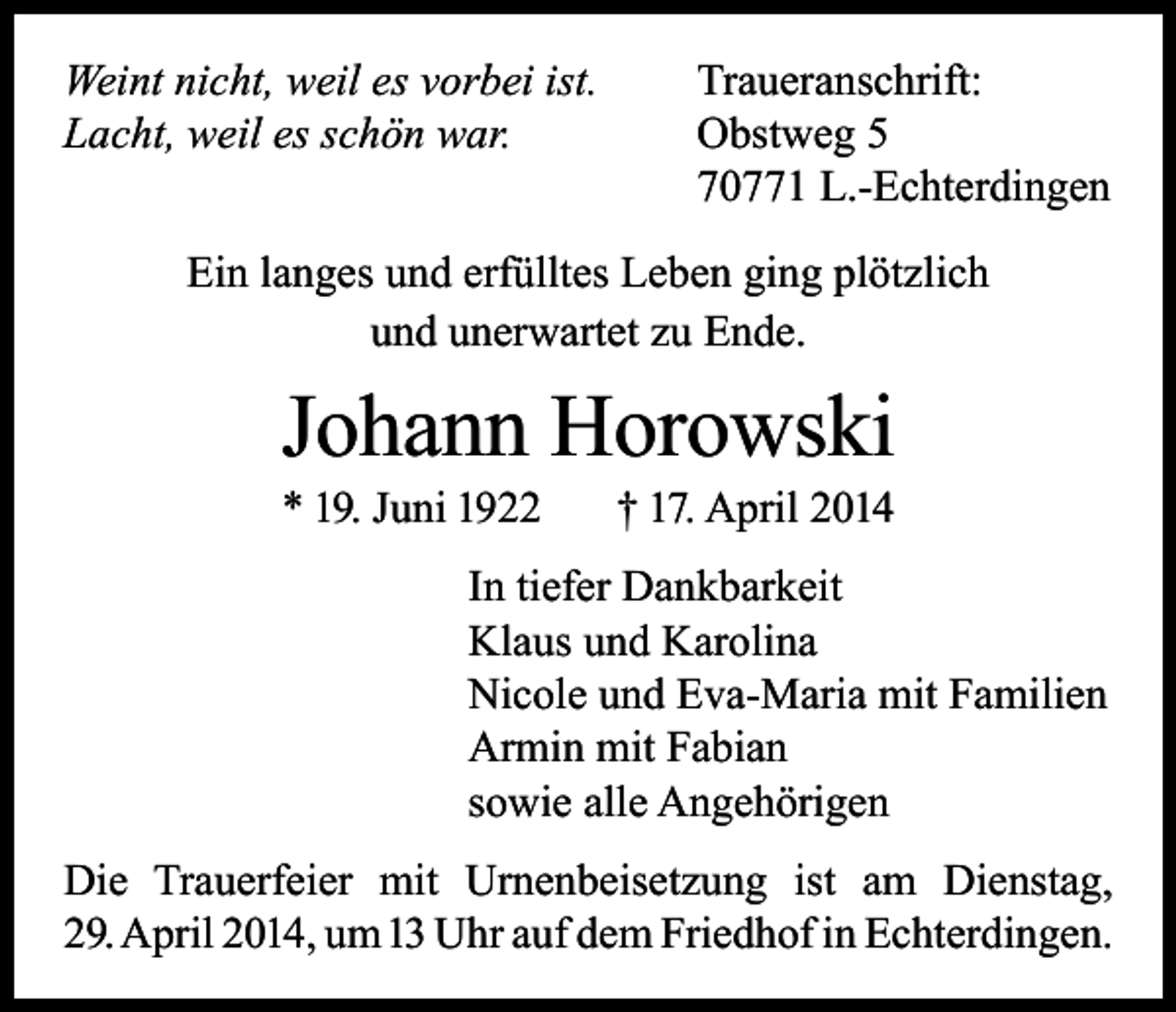 <p>Weint nicht, weil es vorbei ist.<br />Lacht, weil es schön war.</p><p>Traueranschrift:<br />Obstweg 5<br />70771 L.-Echterdingen</p><p>Ein langes und erfülltes Leben ging plötzlich<br />und unerwartet zu Ende.</p><p>Johann Horowski<br />* 19. Juni 1922</p><p>† 17. April 2014</p><p>In tiefer Dankbarkeit<br />Klaus und Karolina<br />Nicole und Eva-Maria mit Familien<br />Armin mit Fabian<br />sowie alle Angehörigen<br />Die Trauerfeier mit Urnenbeisetzung ist am Dienstag,<br />29. April 2014, um 13 Uhr auf dem Friedhof in Echterdingen.</p>
