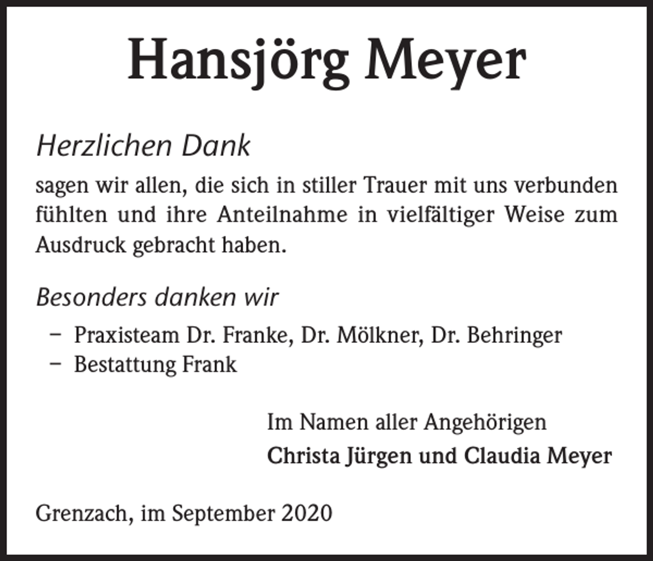 <p>Hansjörg Meyer<br />Herzlichen Dank<br />sagen wir allen, die sich in stiller Trauer mit uns verbunden<br />fühlten und ihre Anteilnahme in vielfältiger Weise zum<br />Ausdruck gebracht haben.</p><p>Besonders danken wir<br />– Praxisteam Dr. Franke, Dr. Mölkner, Dr. Behringer<br />– Bestattung Frank<br />Im Namen aller Angehörigen<br />Christa Jürgen und Claudia Meyer<br />Grenzach, im September 2020</p>