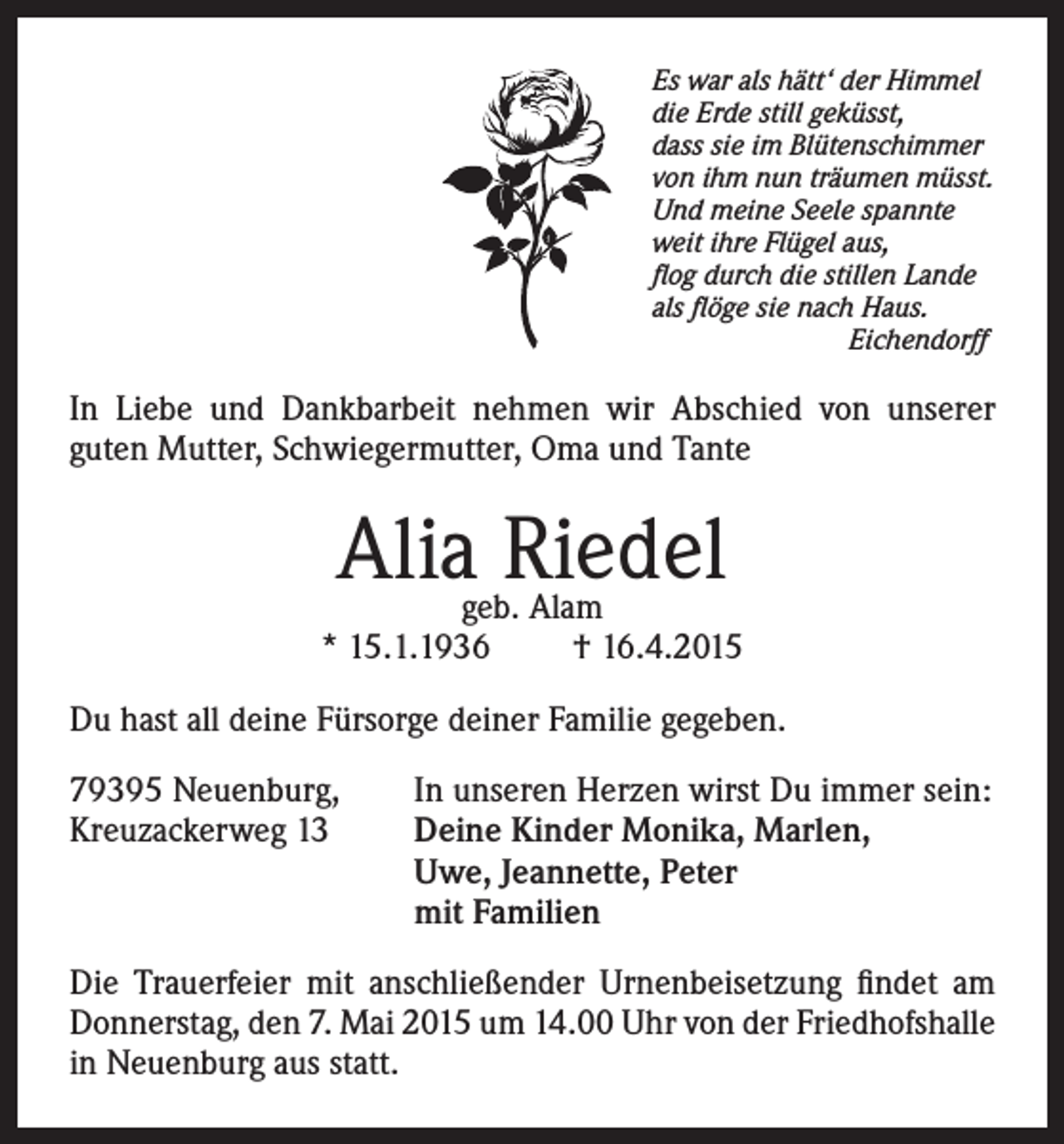 <p>Es war als hätt‘ der Himmel<br />die Erde still geküsst,<br />dass sie im Blütenschimmer<br />von ihm nun träumen müsst.<br />Und meine Seele spannte<br />weit ihre Flügel aus,<br />flog durch die stillen Lande<br />als flöge sie nach Haus.<br />Eichendorff</p><p>In Liebe und Dankbarbeit nehmen wir Abschied von unserer<br />guten Mutter, Schwiegermutter, Oma und Tante</p><p>Alia Riedel</p><p>geb. Alam<br />* 15.1.1936<br />† 16.4.2015<br />Du hast all deine Fürsorge deiner Familie gegeben.<br />79395 Neuenburg,<br />Kreuzackerweg 13</p><p>In unseren Herzen wirst Du immer sein:<br />D<br />eine Kinder Monika, Marlen,<br />Uwe, Jeannette, Peter<br />mit Familien</p><p>Die Trauerfeier mit anschließender Urnenbeisetzung findet am<br />Donnerstag, den 7. Mai 2015 um 14.00 Uhr von der Friedhofshalle<br />in Neuenburg aus statt.</p>