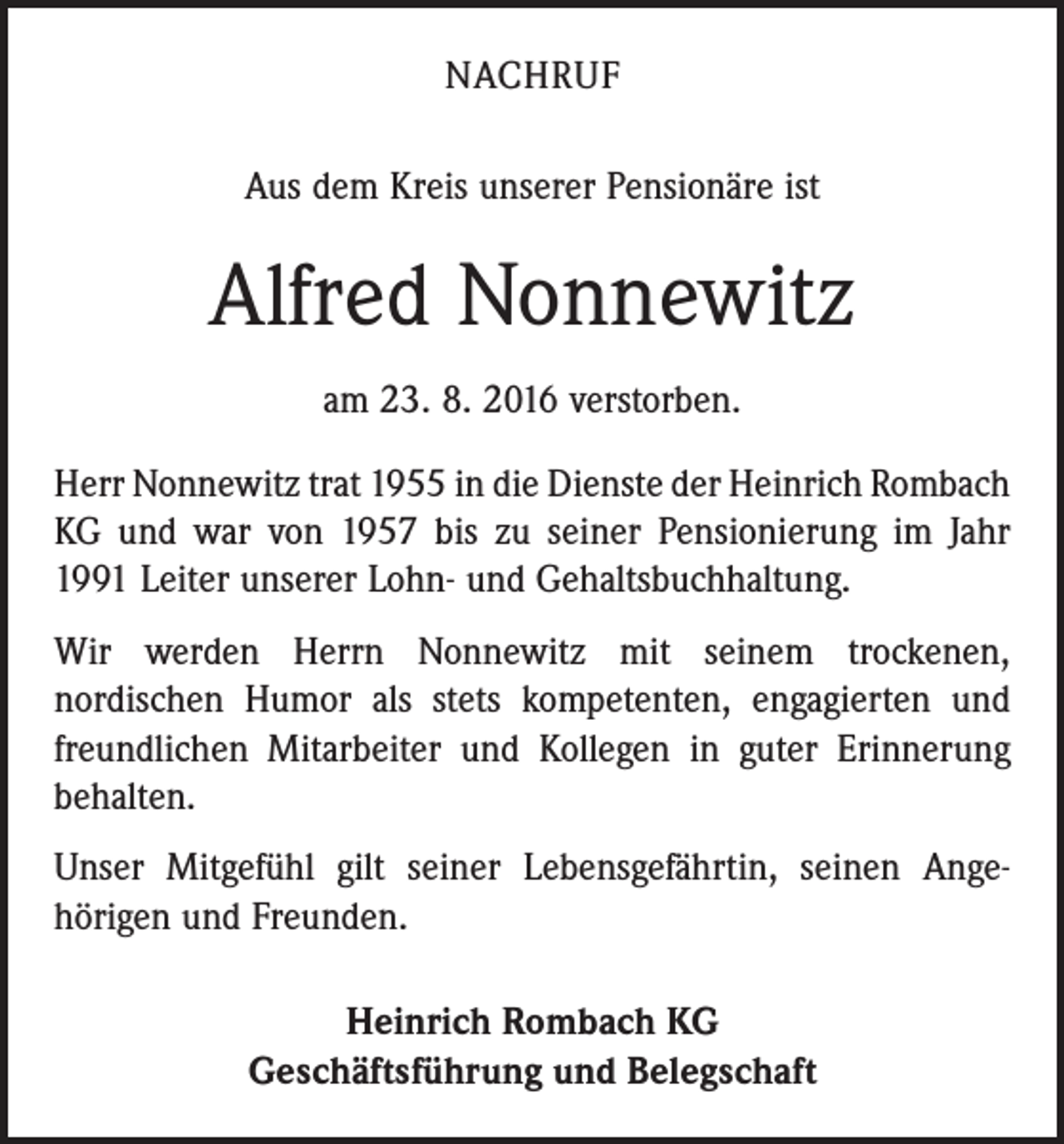 <p>Nachruf<br />Aus dem Kreis unserer Pensionäre ist</p><p>Alfred Nonnewitz<br />am 23. 8. 2016 verstorben.<br />Herr Nonnewitz trat 1955 in die Dienste der Heinrich ­Rombach<br />KG und war von 1957 bis zu seiner Pensionierung im Jahr<br />1991 Leiter unserer Lohn- und Gehaltsbuchhaltung.<br />Wir werden Herrn Nonnewitz mit seinem trockenen,<br />­nordischen Humor als stets kompetenten, engagierten und<br />freundlichen Mitarbeiter und Kollegen in guter Erinnerung<br />behalten.<br />Unser Mitgefühl gilt seiner Lebensgefährtin, seinen Ange­<br />hörigen und Freunden.<br />Heinrich Rombach KG<br />Geschäftsführung und Belegschaft</p>