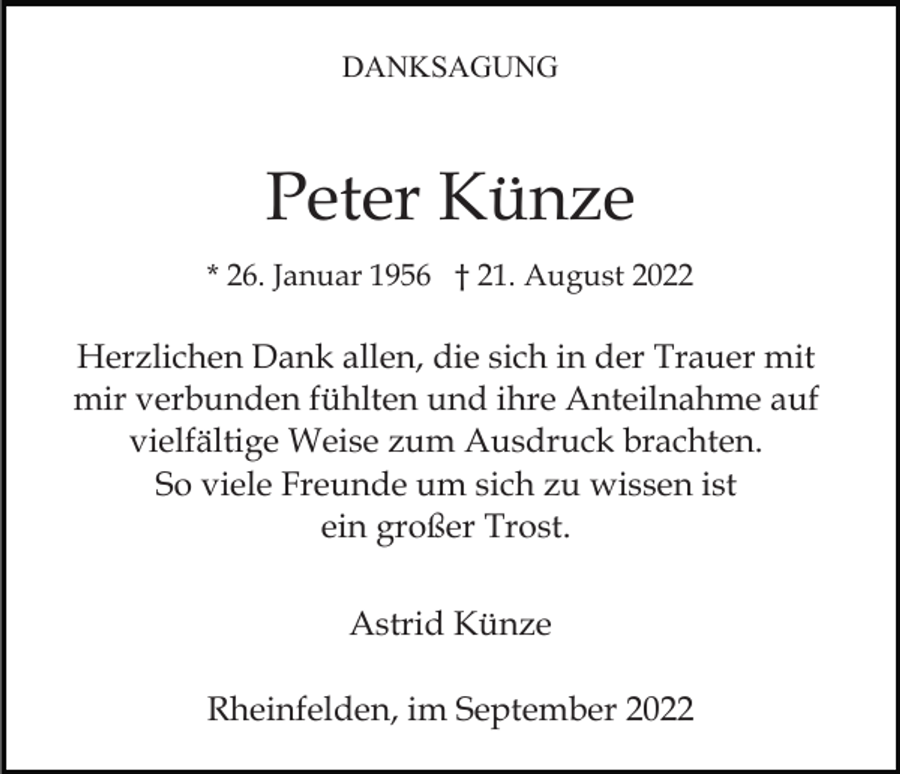 <p>DANKSAGUNG</p><p>Peter Künze<br />* 26. Januar 1956 † 21. August 2022</p><p>Herzlichen Dank allen, die sich in der Trauer mit<br />mir verbunden fühlten und ihre Anteilnahme auf<br />vielfältige Weise zum Ausdruck brachten.<br />So viele Freunde um sich zu wissen ist<br />ein großer Trost.<br />Astrid Künze<br />Rheinfelden, im September 2022</p>
