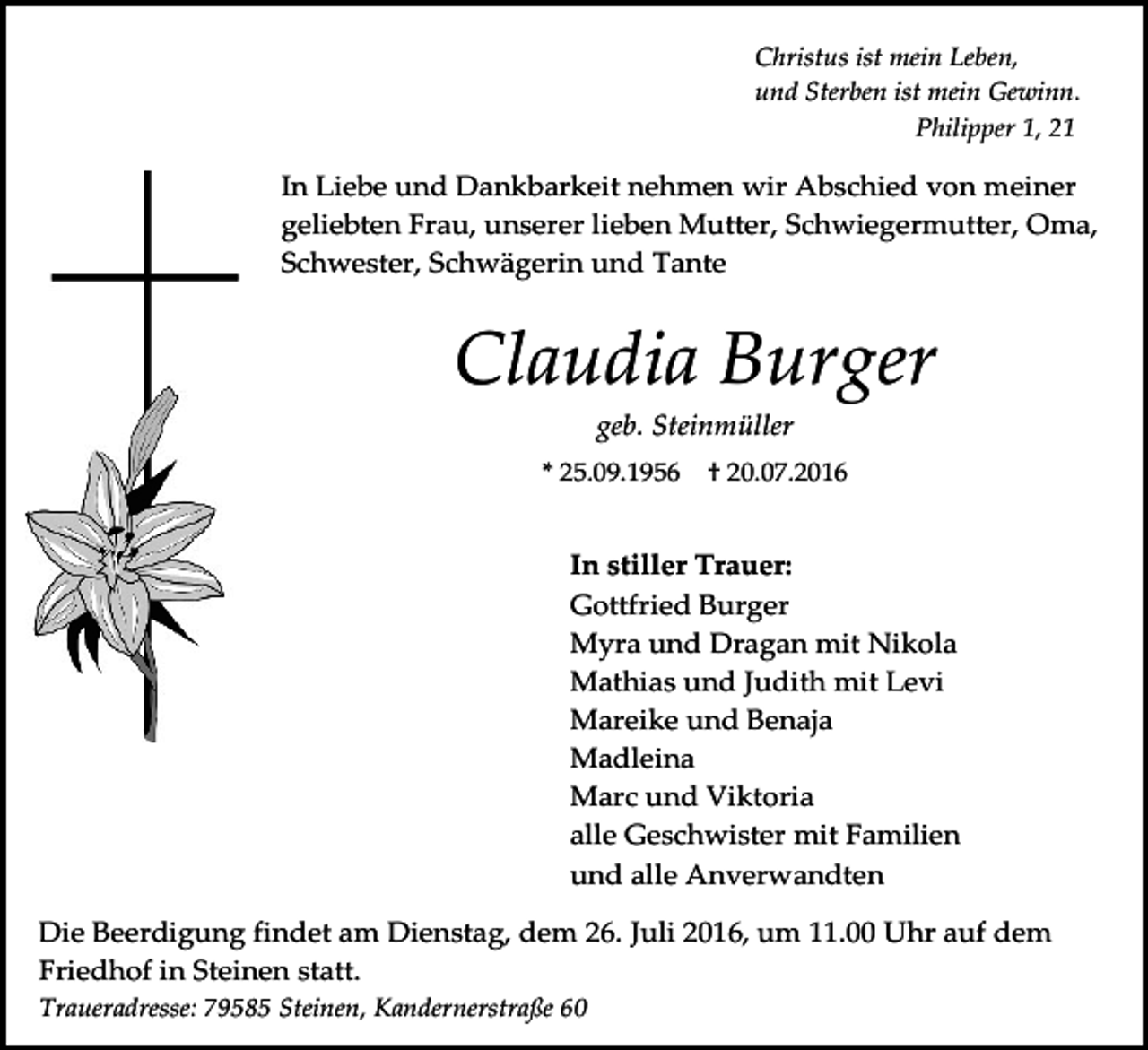<p>Christus ist mein Leben,<br />und Sterben ist mein Gewinn.<br />Philipper 1, 21</p><p>In Liebe und Dankbarkeit nehmen wir Abschied von meiner<br />geliebten Frau, unserer lieben Mutter, Schwiegermutter, Oma,<br />Schwester, Schwägerin und Tante</p><p>Claudia Burger<br />geb. Steinmüller<br />* 25.09.1956</p><p>† 20.07.2016</p><p>In stiller Trauer:<br />Gottfried Burger<br />Myra und Dragan mit Nikola<br />Mathias und Judith mit Levi<br />Mareike und Benaja<br />Madleina<br />Marc und Viktoria<br />alle Geschwister mit Familien<br />und alle Anverwandten<br />Die Beerdigung findet am Dienstag, dem 26. Juli 2016, um 11.00 Uhr auf dem<br />Friedhof in Steinen statt.<br />Traueradresse: 79585 Steinen, Kandernerstraße 60</p>