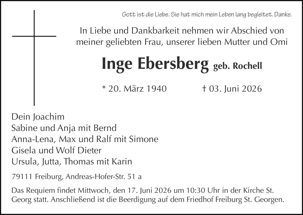 <p><i>Gott ist die Liebe. Sie hat mich mein Leben lang begleitet. Danke.</i></p>

<p>In Liebe und Dankbarkeit nehmen wir Abschied von meiner geliebten Frau, unserer lieben Mutter und Omi</p>

<p><strong>Inge Ebersberg</strong> geb. Rochell</p>

<p>* 20. März 1940<br>† 03. Juni 2026</p>

<p>Dein Joachim<br>
Sabine und Anja mit Bernd<br>
Anna-Lena, Max und Ralf mit Simone<br>
Gisela und Wolf Dieter<br>
Ursula, Jutta, Thomas mit Karin</p>

<p>79111 Freiburg, Andreas-Hofer-Str. 51 a</p>

<p>Das Requiem findet Mittwoch, den 17. Juni 2026 um 10:30 Uhr in der Kirche St. Georg statt. Anschließend ist die Beerdigung auf dem Friedhof Freiburg St. Georgen.</p>