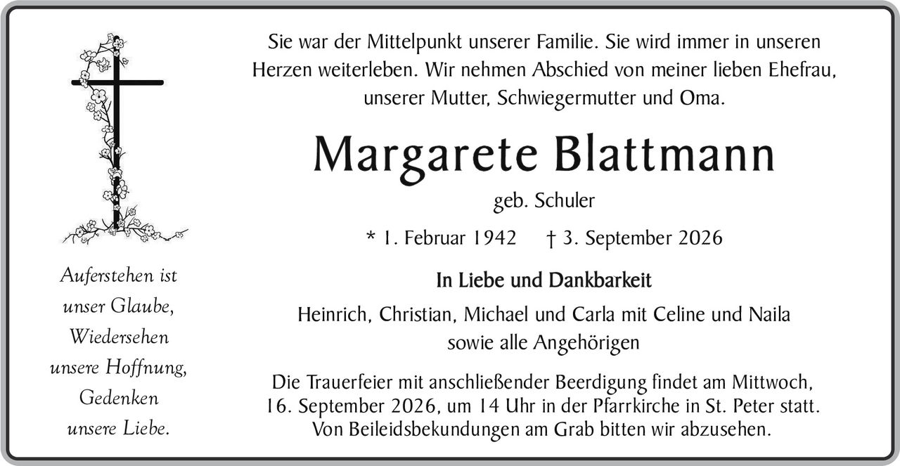 <p>Sie war der Mittelpunkt unserer Familie. Sie wird immer in unseren Herzen weiterleben. Wir nehmen Abschied von meiner lieben Ehefrau, unserer Mutter, Schwiegermutter und Oma.</p>

<p><strong>Margarete Blattmann</strong></p>

<p>geb. Schuler</p>

<p>* 1. Februar 1942     † 3. September 2026</p>

<p><i>Auferstehen ist<br>unser Glaube,<br>Wiedersehen<br>unsere Hoffnung,<br>Gedenken<br>unsere Liebe.</i></p>

<p><strong>In Liebe und Dankbarkeit</strong><br>
Heinrich, Christian, Michael und Carla mit Celine und Naila<br>
sowie alle Angehörigen</p>

<p>Die Trauerfeier mit anschließender Beerdigung findet am Mittwoch, 16. September 2026, um 14 Uhr in der Pfarrkirche in St. Peter statt. Von Beileiidsbekundungen am Grab bitten wir abzusehen.</p>