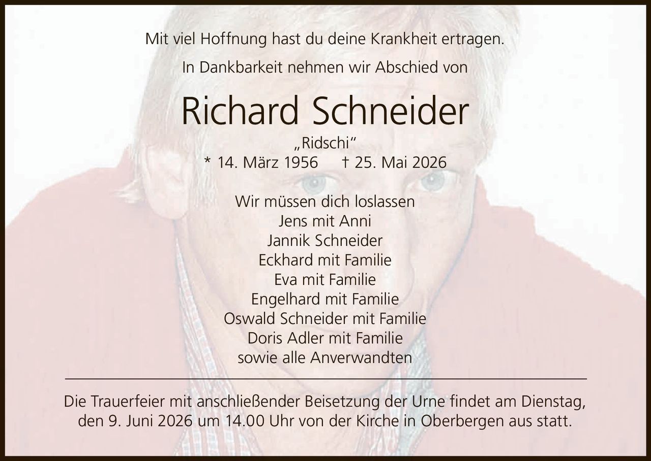 <p>Mit viel Hoffnung hast du deine Krankheit ertragen.</p>
<p>In Dankbarkeit nehmen wir Abschied von</p>
<p><strong>Richard Schneider „Ridschi"</strong></p>
<p>* 14. März 1956 † 25. Mai 2026</p>
<p>Wir müssen dich loslassen</p>
<p>Jens mit Anni<br>
Jannik Schneider<br>
Eckhard mit Familie<br>
Eva mit Familie<br>
Engelhard mit Familie<br>
Oswald Schneider mit Familie<br>
Doris Adler mit Familie<br>
sowie alle Anverwandten</p>
<p>Die Trauerfeier mit anschließender Beisetzung der Urne findet am Dienstag, den 9. Juni 2026 um 14.00 Uhr von der Kirche in Oberbergen aus statt.</p>