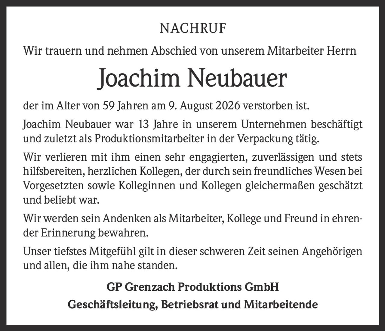 <p>Wir trauern und nehmen Abschied von unserem Mitarbeiter Herrn Joachim Neubauer der im Alter von 59 Jahren am 9. August 2026 verstorben ist.</p>

<p>Joachim Neubauer war 13 Jahre in unserem Unternehmen beschäftigt und zuletzt als Produktionsmitarbeiter in der Verpackung tätig.</p>

<p>Wir verlieren mit ihm einen sehr engagierten, zuverlässigen und stets hilfsbereiten, herzlichen Kollegen, der durch sein freundliches Wesen bei Vorgesetzten sowie Kolleginnen und Kollegen gleichermaßen geschätzt und beliebt war.</p>

<p>Wir werden sein Andenken als Mitarbeiter, Kollege und Freund in ehrender Erinnerung bewahren.</p>

<p>Unser tiefstes Mitgefühl gilt in dieser schweren Zeit seinen Angehörigen und allen, die ihm nahe standen.</p>

<p><strong>GP Grenzach Produktions GmbH</strong><br>Geschäftsleitung, Betriebsrat und Mitarbeitende</p>