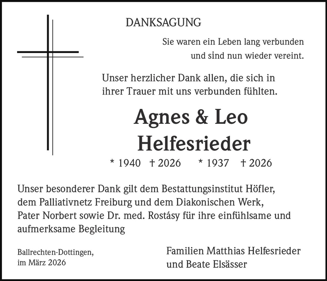 DANKSAGUNG
Sie waren ein Leben lang verbunden
und sind nun wieder vereint.

Unser herzlicher Dank allen, die sich in
ihrer Trauer mit uns verbunden fühlten.

Agnes & Leo
Helfesrieder
* 1940 † 2026

* 1937

† 2026

Unser besonderer Dank gilt dem Bestattungsinstitut Höfler,
dem Palliativnetz Freiburg und dem Diakonischen Werk,
Pater Norbert sowie Dr. med. Rostásy für ihre einfühlsame und
aufmerksame Begleitung
Ballrechten-Dottingen,
im März 2026

Familien Matthias Helfesrieder
und Beate Elsässer