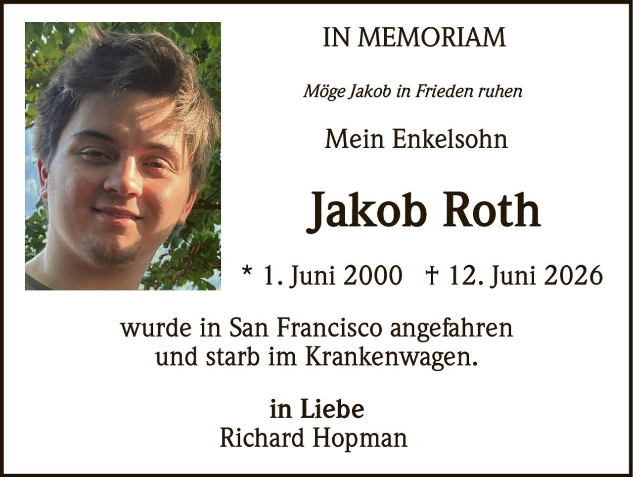 <p><strong>IN MEMORIAM</strong></p><p><i>Möge Jakob in Frieden ruhen</i></p><p><strong>Mein Enkelsohn</strong></p><p><strong>Jakob Roth</strong></p><p>* 1. Juni 2000 † 12. Juni 2026</p><p>wurde in San Francisco angefahren<br>und starb im Krankenwagen.</p><p><strong>in Liebe</strong><br><strong>Richard Hopman</strong></p>