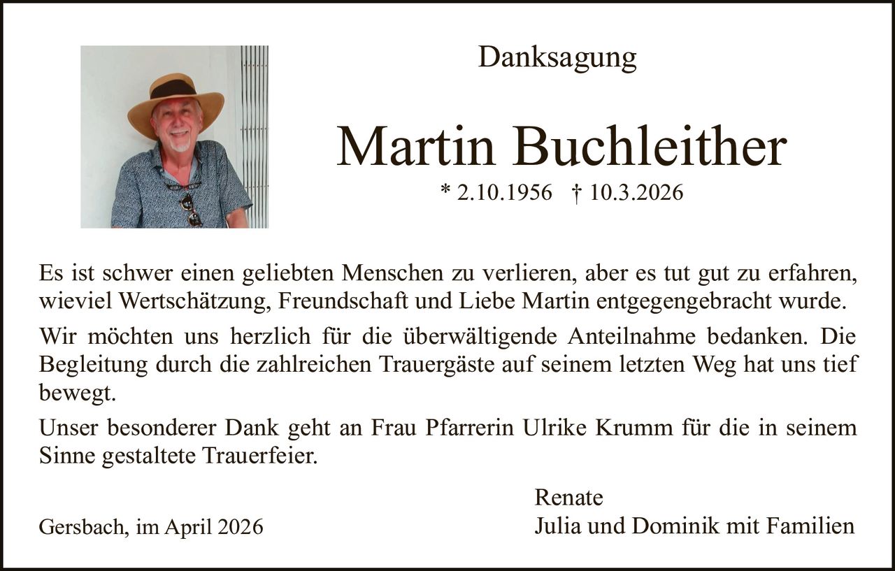 Danksagung

Martin Buchleither
* 2.10.1956 † 10.3.2026

Es ist schwer einen geliebten Menschen zu verlieren, aber es tut gut zu erfahren,
wieviel Wertschätzung, Freundschaft und Liebe Martin entgegengebracht wurde.
Wir möchten uns herzlich für die überwältigende Anteilnahme bedanken. Die
Begleitung durch die zahlreichen Trauergäste auf seinem letzten Weg hat uns tief
bewegt.
Unser besonderer Dank geht an Frau Pfarrerin Ulrike Krumm für die in seinem
Sinne gestaltete Trauerfeier.
Gersbach, im April 2026

Renate
Julia und Dominik mit Familien