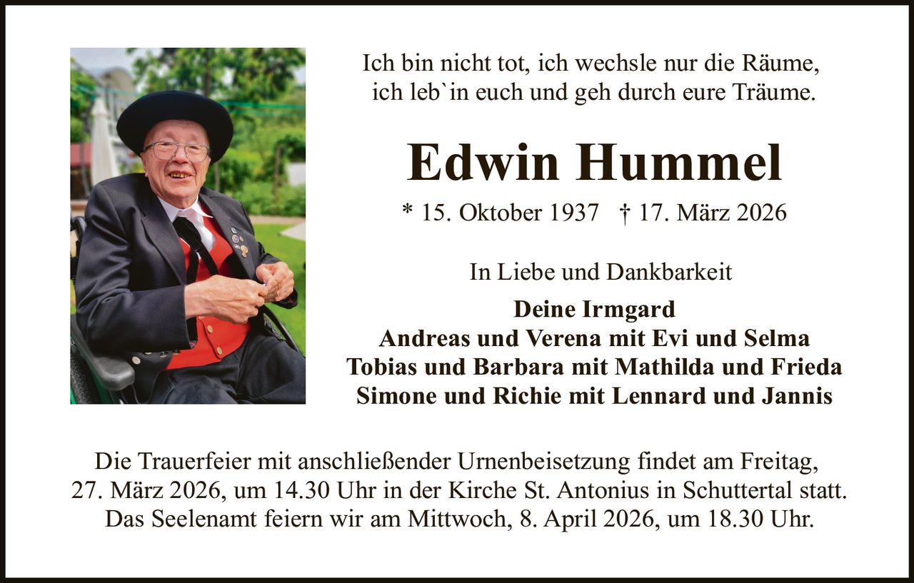 Ich bin nicht tot, ich wechsle nur die Räume,
ich leb`in euch und geh durch eure Träume.

Edwin Hummel

* 15. Oktober 1937 † 17. März 2026
In Liebe und Dankbarkeit
Deine Irmgard
Andreas und Verena mit Evi und Selma
Tobias und Barbara mit Mathilda und Frieda
Simone und Richie mit Lennard und Jannis
Die Trauerfeier mit anschließender Urnenbeisetzung findet am Freitag,
27. März 2026, um 14.30 Uhr in der Kirche St. Antonius in Schuttertal statt.
Das Seelenamt feiern wir am Mittwoch, 8. April 2026, um 18.30 Uhr.