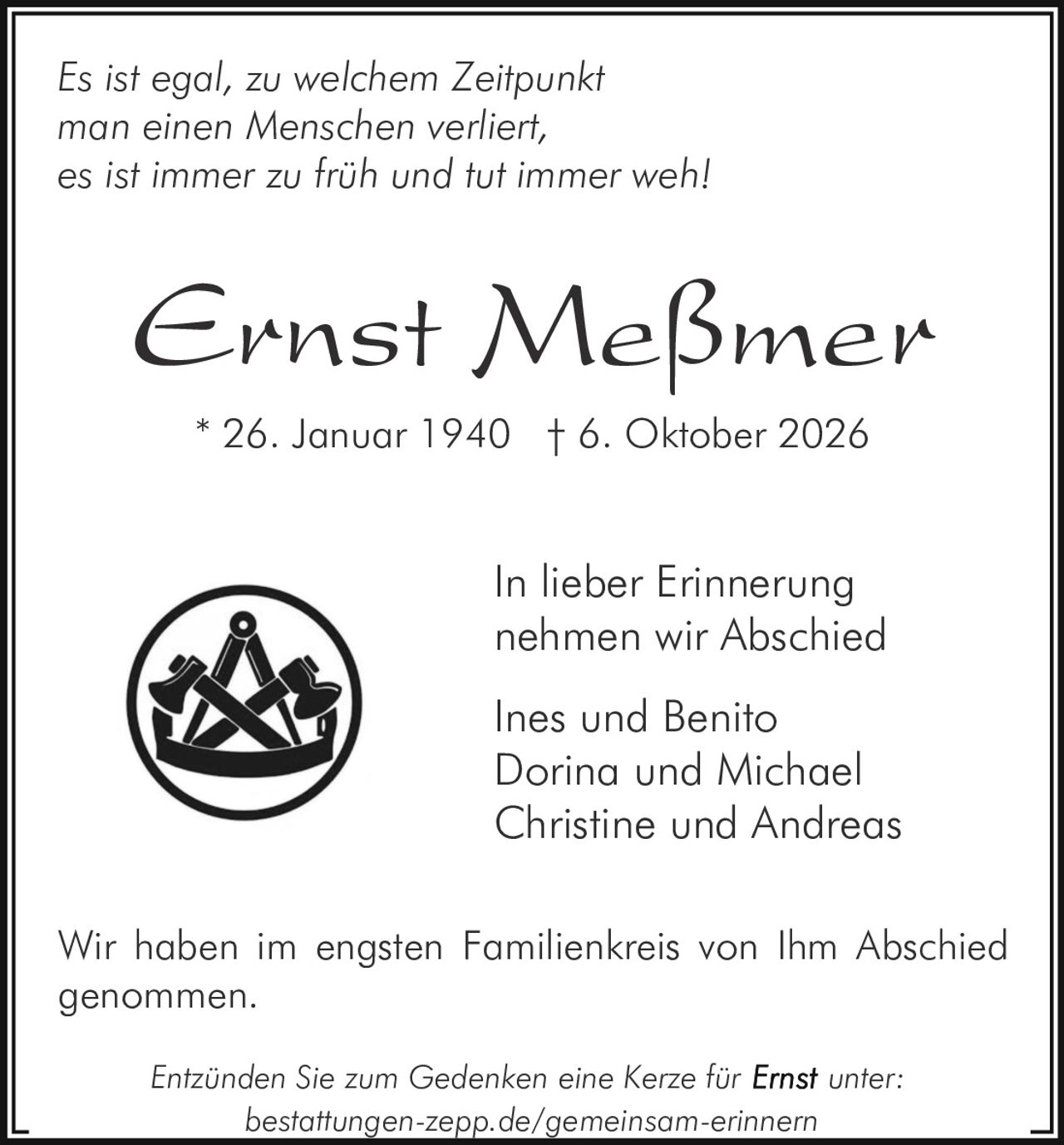 <p>Es ist egal, zu welchem Zeitpunkt man einen Menschen verliert, es ist immer zu früh und tut immer weh!</p>
<p><strong>Ernst Meßmer</strong></p>
<p>* 26. Januar 1940 † 6. Oktober 2026</p>
<p>In lieber Erinnerung nehmen wir Abschied</p>
<p>Ines und Benito<br>Dorina und Michael<br>Christine und Andreas</p>
<p>Wir haben im engsten Familienkreis von Ihm Abschied genommen.</p>
<p>Entzünden Sie zum Gedenken eine Kerze für <strong>Ernst</strong> unter: bestattungen-zepp.de/gemeinsam-erinnern</p>