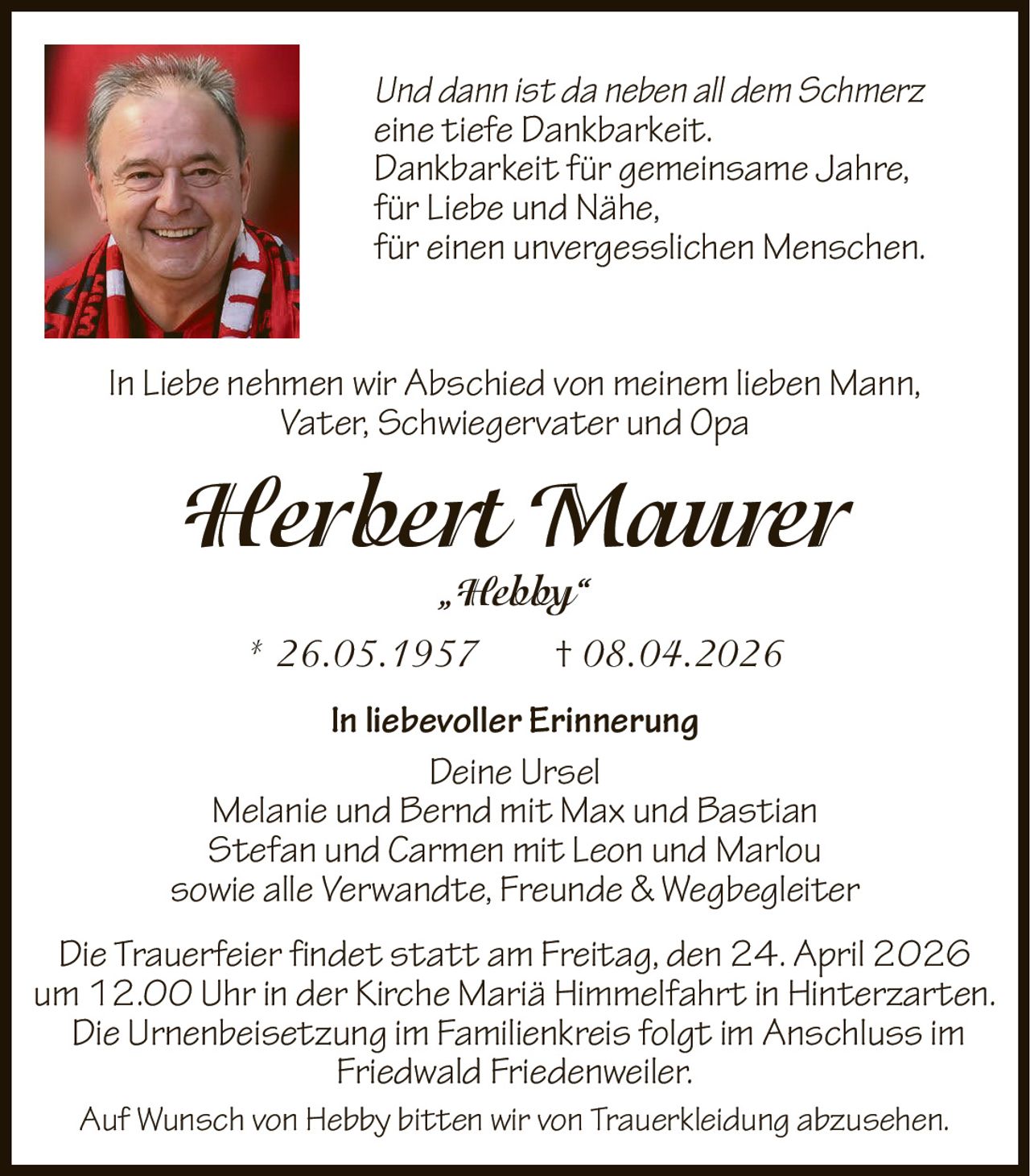 Und dann ist da neben all dem Schmerz
eine tiefe Dankbarkeit.
Dankbarkeit für gemeinsame Jahre,
für Liebe und Nähe,
für einen unvergesslichen Menschen.
In Liebe nehmen wir Abschied von meinem lieben Mann,
Vater, Schwiegervater und Opa

Herbert Maurer
„Hebby“
* 26.05.1957

† 08.04.2026

In liebevoller Erinnerung
Deine Ursel
Melanie und Bernd mit Max und Bastian
Stefan und Carmen mit Leon und Marlou
sowie alle Verwandte, Freunde & Wegbegleiter
Die Trauerfeier findet statt am Freitag, den 24. April 2026
um 12.00 Uhr in der Kirche Mariä Himmelfahrt in Hinterzarten.
Die Urnenbeisetzung im Familienkreis folgt im Anschluss im
Friedwald Friedenweiler.
Auf Wunsch von Hebby bitten wir von Trauerkleidung abzusehen.