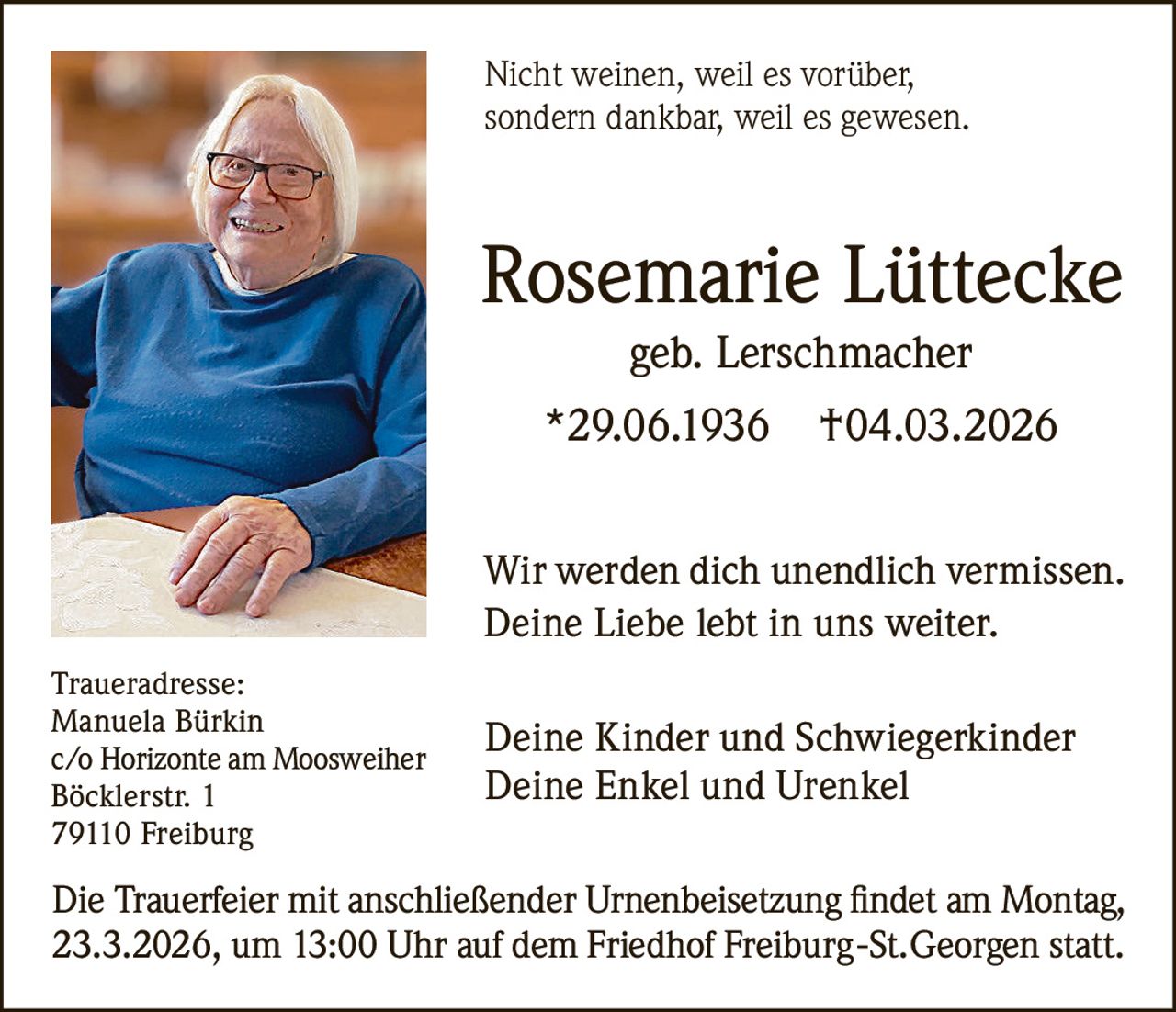 Nicht weinen, weil es vorüber,
sondern dankbar, weil es gewesen.

Rosemarie Lüttecke
geb. Lerschmacher
*29.06.1936

†04.03.2026

Wir werden dich unendlich vermissen.
Deine Liebe lebt in uns weiter.
Traueradresse:
Manuela Bürkin
c/o Horizonte am Moosweiher
Böcklerstr. 1
79110 Freiburg

Deine Kinder und Schwiegerkinder
Deine Enkel und Urenkel

Die Trauerfeier mit anschließender Urnenbeisetzung findet am Montag,
23.3.2026, um 13:00 Uhr auf dem Friedhof Freiburg-St.Georgen statt.